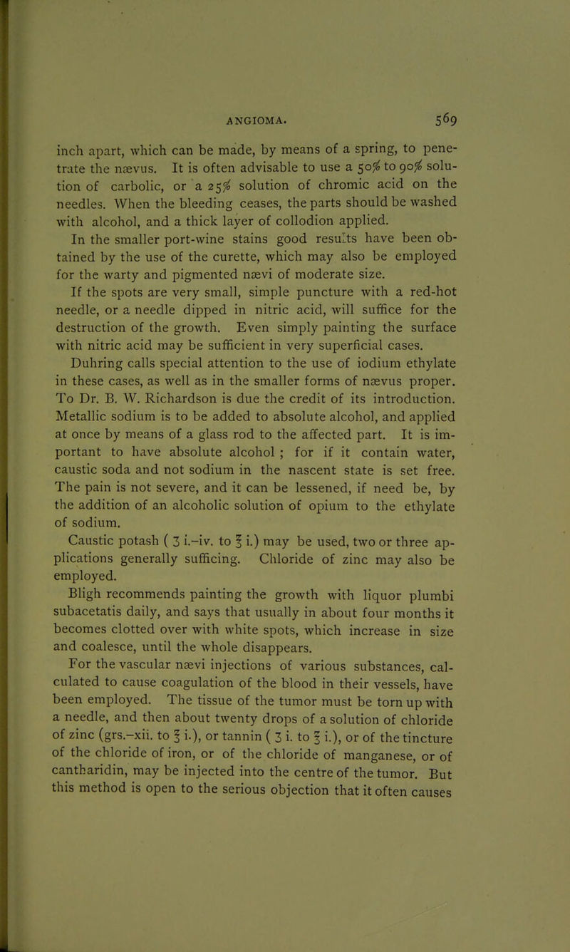 inch apart, which can be made, by means of a spring, to pene- trate the nsevus. It is often advisable to use a 50$ to 90$ solu- tion of carbolic, or a 25$ solution of chromic acid on the needles. When the bleeding ceases, the parts should be washed with alcohol, and a thick layer of collodion applied. In the smaller port-wine stains good results have been ob- tained by the use of the curette, which may also be employed for the warty and pigmented naevi of moderate size. If the spots are very small, simple puncture with a red-hot needle, or a needle dipped in nitric acid, will suffice for the destruction of the growth. Even simply painting the surface with nitric acid may be sufficient in very superficial cases. Duhring calls special attention to the use of iodium ethylate in these cases, as well as in the smaller forms of nasvus proper. To Dr. B. W. Richardson is due the credit of its introduction. Metallic sodium is to be added to absolute alcohol, and applied at once by means of a glass rod to the affected part. It is im- portant to have absolute alcohol ; for if it contain water, caustic soda and not sodium in the nascent state is set free. The pain is not severe, and it can be lessened, if need be, by the addition of an alcoholic solution of opium to the ethylate of sodium. Caustic potash ( 3 i.-iv. to 1 i.) may be used, two or three ap- plications generally sufficing. Chloride of zinc may also be employed. Bligh recommends painting the growth with liquor plumbi subacetatis daily, and says that usually in about four months it becomes clotted over with white spots, which increase in size and coalesce, until the whole disappears. For the vascular nsevi injections of various substances, cal- culated to cause coagulation of the blood in their vessels, have been employed. The tissue of the tumor must be torn up with a needle, and then about twenty drops of a solution of chloride of zinc (grs.-xii. to § i.), or tannin ( 3 i. to § i.), or of the tincture of the chloride of iron, or of the chloride of manganese, or of cantharidin, may be injected into the centre of the tumor. But this method is open to the serious objection that it often causes