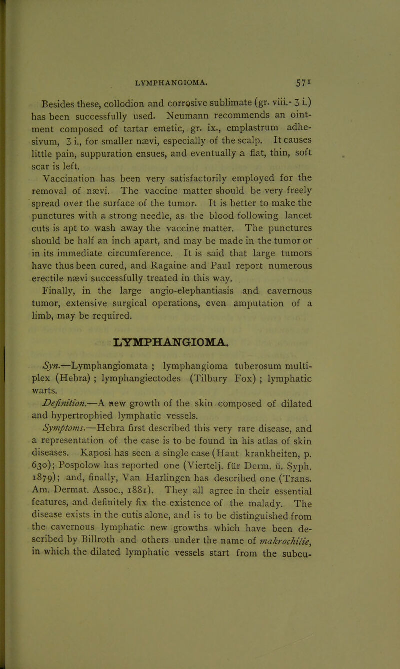 Besides these, collodion and corrosive sublimate (gr. viii.- 3 i.) has been successfully used. Neumann recommends an oint- ment composed of tartar emetic, gr. ix., emplastrum adhe- sivum, 3 i., for smaller naevi, especially of the scalp. It causes little pain, suppuration ensues, and eventually a flat, thin, soft scar is left. Vaccination has been very satisfactorily employed for the removal of nasvi. The vaccine matter should be very freely spread over the surface of the tumor. It is better to make the punctures with a strong needle, as the blood following lancet cuts is apt to wash away the vaccine matter. The punctures should be half an inch apart, and may be made in the tumor or in its immediate circumference. It is said that large tumors have thus been cured, and Ragaine and Paul report numerous erectile nsevi successfully treated in this way. Finally, in the large angio-elephantiasis and cavernous tumor, extensive surgical operations, even amputation of a limb, may be required. LYMPHANGIOMA. Syn.—Lymphangiomata ; lymphangioma tuberosum multi- plex (Hebra) ; lymphangiectodes (Tilbury Fox) ; lymphatic warts. Definition.—A new groAvth of the skin composed of dilated and hypertrophied lymphatic vessels. Symptoms.—Hebra first described this very rare disease, and a representation of the case is to be found in his atlas of skin diseases. Kaposi has seen a single case (Haut krankheiten, p. 630); Pospolow has reported one (Viertelj. fur Derm. u. Syph. 1879); and, finally, Van Harlingen has described one (Trans. Am. Dermat. Assoc., 1881). They all agree in their essential features, and definitely fix the existence of the malady. The disease exists in the cutis alone, and is to be distinguished from the cavernous lymphatic new growths which have been de- scribed by Billroth and others under the name of makrochilie, in which the dilated lymphatic vessels start from the subcu-