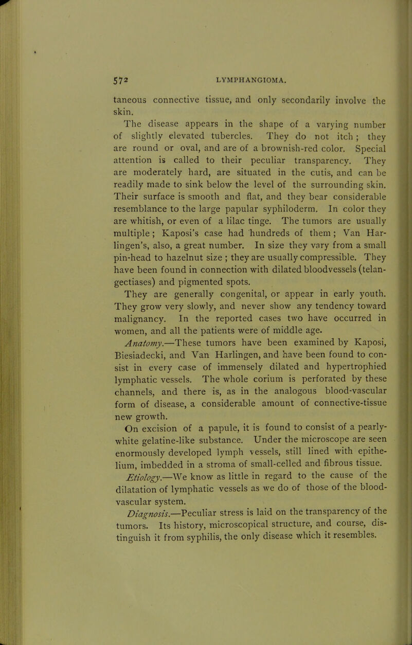 taneous connective tissue, and only secondarily involve the skin. The disease appears in the shape of a varying number of slightly elevated tubercles. They do not itch ; they are round or oval, and are of a brownish-red color. Special attention is called to their peculiar transparency. They are moderately hard, are situated in the cutis, and can be readily made to sink below the level of the surrounding skin. Their surface is smooth and flat, and they bear considerable resemblance to the large papular syphiloderm. In color they are whitish, or even of a lilac tinge. The tumors are usually multiple; Kaposi's case had hundreds of them; Van Har- lingen's, also, a great number. In size they vary from a small pin-head to hazelnut size ; they are usually compressible. They have been found in connection with dilated bloodvessels (telan- gectiases) and pigmented spots. They are generally congenital, or appear in early youth. They grow very slowly, and never show any tendency toward malignancy. In the reported cases two have occurred in women, and all the patients were of middle age. Anatomy.—These tumors have been examined by Kaposi, Biesiadecki, and Van Harlingen, and have been found to con- sist in every case of immensely dilated and hypertrophied lymphatic vessels. The whole corium is perforated by these channels, and there is, as in the analogous blood-vascular form of disease, a considerable amount of connective-tissue new growth. On excision of a papule, it is found to consist of a pearly- white gelatine-like substance. Under the microscope are seen enormously developed lymph vessels, still lined with epithe- lium, imbedded in a stroma of small-celled and fibrous tissue. Etiology.—We know as little in regard to the cause of the dilatation of lymphatic vessels as we do of those of the blood- vascular system. Diagnosis— Peculiar stress is laid on the transparency of the tumors. Its history, microscopical structure, and course, dis- tinguish it from syphilis, the only disease which it resembles.