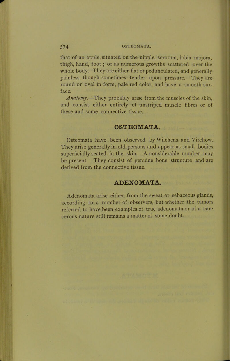 that of an apple, situated on the nipple, scrotum, labia majora, thigh, hand, foot ; or as numerous growths scattered over the whole body. They are either fiat or pedunculated, and generally painless, though sometimes tender upon pressure. They are round or oval in form, pale red color, and have a smooth sur- face. Anatomy.—They probably arise from the muscles of the skin, and consist either entirely of unstriped muscle fibres or of these and some connective tissue. OSTEOMATA. Osteomata have been observed by Wilchens and Virchow. They arise generally in old persons and appear as small bodies superficially seated in the skin. A considerable number may be present. They consist of genuine bone structure and are derived from the connective tissue. ADENOMATA. Adenomata arise either from the sweat or sebaceous glands, according to a number of observers, but whether the tumors referred to have been examples of true adenomata or of a can- cerous nature still remains a matter of some doubt.