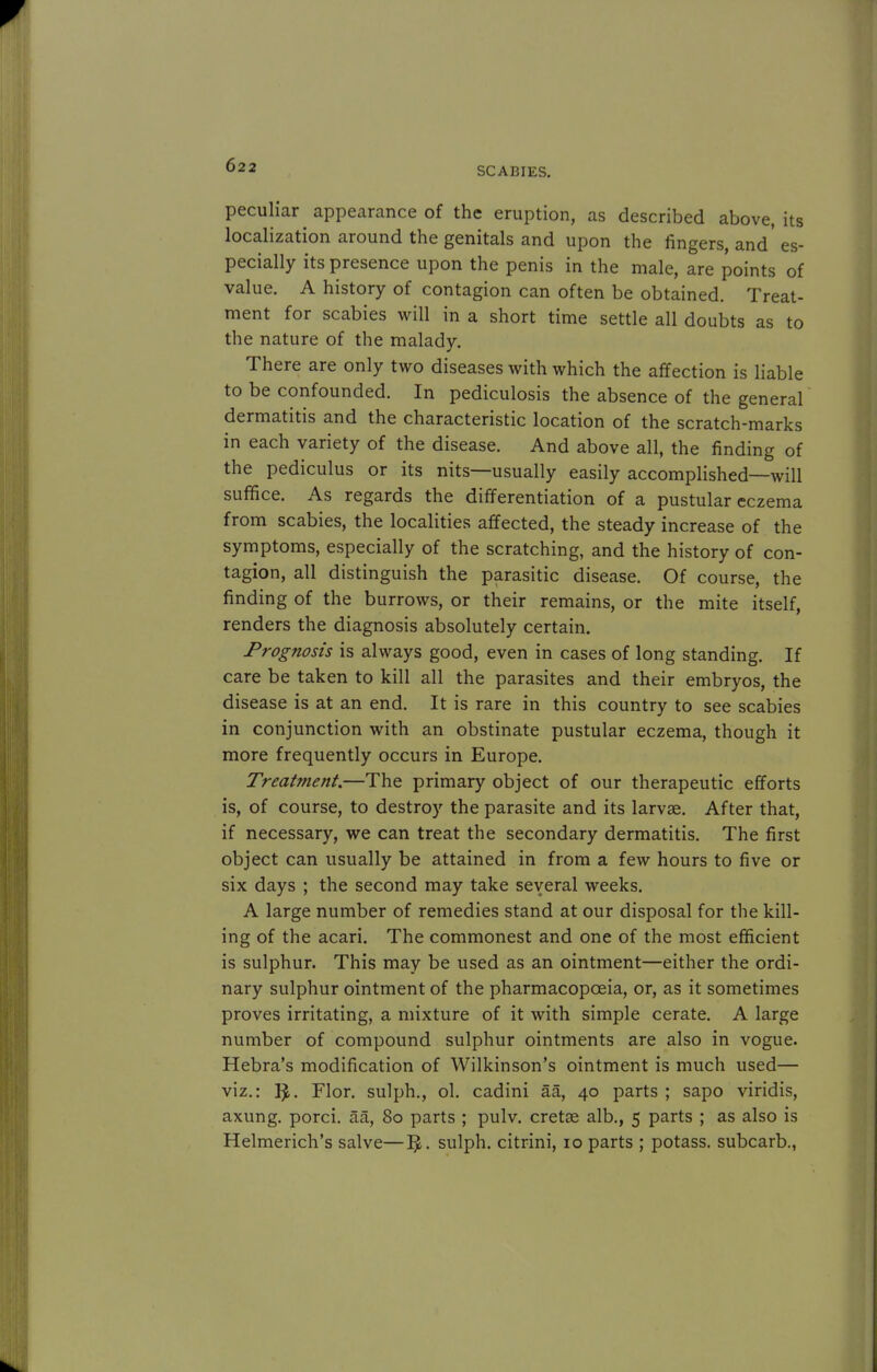 SCABIES. peculiar appearance of the eruption, as described above, its localization around the genitals and upon the lingers, and' es- pecially its presence upon the penis in the male, are points of value. A history of contagion can often be obtained. Treat- ment for scabies will in a short time settle all doubts as to the nature of the malady. There are only two diseases with which the affection is liable to be confounded. In pediculosis the absence of the general dermatitis and the characteristic location of the scratch-marks in each variety of the disease. And above all, the finding of the pediculus or its nits—usually easily accomplished—will suffice. As regards the differentiation of a pustular eczema from scabies, the localities affected, the steady increase of the symptoms, especially of the scratching, and the history of con- tagion, all distinguish the parasitic disease. Of course, the finding of the burrows, or their remains, or the mite itself, renders the diagnosis absolutely certain. Prognosis is always good, even in cases of long standing. If care be taken to kill all the parasites and their embryos, the disease is at an end. It is rare in this country to see scabies in conjunction with an obstinate pustular eczema, though it more frequently occurs in Europe. Treatment.—The primary object of our therapeutic efforts is, of course, to destroy the parasite and its larvae. After that, if necessary, we can treat the secondary dermatitis. The first object can usually be attained in from a few hours to five or six days ; the second may take several weeks. A large number of remedies stand at our disposal for the kill- ing of the acari. The commonest and one of the most efficient is sulphur. This may be used as an ointment—either the ordi- nary sulphur ointment of the pharmacopoeia, or, as it sometimes proves irritating, a mixture of it with simple cerate. A large number of compound sulphur ointments are also in vogue. Hebra's modification of Wilkinson's ointment is much used— viz.: Flor. sulph., ol. cadini aa, 40 parts ; sapo viridis, axung. porci. aa, 80 parts ; pulv. cretse alb., 5 parts ; as also is Helmerich's salve—IJ. sulph. citrini, 10 parts ; potass, subcarb.,