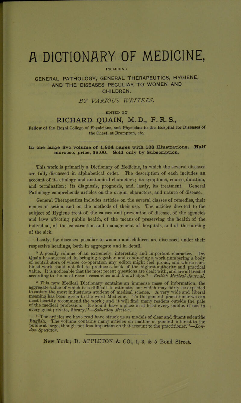 A DICTIONARY OF MEDICINE, INCLUDING GENERAL PATHOLOGY, GENERAL THERAPEUTICS, HYGIENE, AND THE DISEASES PECULIAR TO WOMEN AND CHILDREN. BY VARIOUS WRITERS. EDITED BY RICHARD QUAIN, M. D., F. R. S., Fellow of the Bojal College of Physicians, and Physician to the Hospital for Diseases of the Chest, at Brompton, etc. In one large 8vo volume of 1,834 pages with 138 Illustrations. Half morocco, price, $8.00. Sold only by Subscription. This work is primarily a Dictionary of Medicine, in which the several diseases are fully discussed in alphabetical order. The description of each includes an account of its etiology and anatomical characters; its symptoms, course, duration, and termination; its diagnosis, prognosis, and, lastly, its treatment. General Pathology comprehends articles on the origin, characters, and nature of disease. General Therapeutics includes articles on the several classes of remedies, their modes of action, and on the methods of their use. The articles devoted to the subject of Hygiene treat of the causes and prevention of disease, of the agencies and laws affecting public health, of the means of preserving the health of the individual, of the construction and management of hospitals, and of the nursing of the sick. Lastly, the diseases peculiar to women and children are discussed under their respective headings, both in aggregate and in detail.  A goodly volume of an extremely interesting and important character. Dr. Quain has succeeded in bringing together and conducting a work numbering a body of contributors of whoso co-operation any editor might reel proud, and whose com- bined work could not fail to produce a book of the highest authority and practical value. It is noticeable that the most recent questions are dealt with, and are all treated according to the most recent researches ancf knowledge.—British Medical Journal.  This new Medical Dictionary contains an immense mass of information, the aggregate value of which it is difficult to estimate, but which may fairly be expected to satisfy the most industrious student of medical science. A very wide and liberal meaning has been given to the word Medicine. To the general practitioner we can most heartily recommend the work • and it will find many readers outside the pale of the medical profession. It should have a place in at least every public, if not in every good private, library.—Saturday Review.  The articles wo have read have struck us as models of clear and fluent scientific English. The volume contains many articles on matters of general interest to the public at large, though not less important on that account to the practitioner.—Lon- don Spectator.