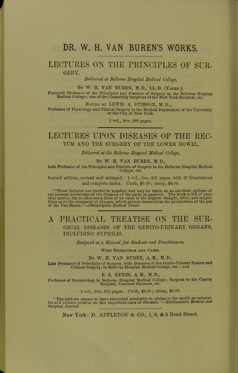 DR. W. H. VAN BUREN'S WORKS. LECTURES ON THE PRINCIPLES OF SUR- GERY. Delivered at Bellevue Hospital Medical College, By W. H. VAN BUREN, M. D., LL.D. (Yalen ), Formerly Professor of the Principles and Practice of Surgery in the Bellevue Hospital Medical College; one of the Consulting Surgeons of the New York Hospital, etc. Edited by LEWIS A. STIMSON, M.D., Professor of Physiology and Clinical Surgery in the Medical Department of the University of the City of New York. 1 vol., 8vo, 588 pages. LECTURES UPON DISEASES OP THE REC- TUM AND THE SURGERY OF THE LOWER BOWEL. Delivered at the Bellevue Hospital Medical College, By W. H. VAN BUREN, M. D., Late Professor of the Principles and Practice of Surgery in the Bellevue Hospital Medical College, etc. Second edition, revised and enlarged. 1 vol., 8vo, 412 pages, with 27 Illustrations and complete Index. Cloth, $3.00 ; sheep, $4.00. These lectures are twelve in number, and maybe taken as an excellent epitome of our present knowledge of the diseases of the parts in question. The work is full of prac- tical matter, but it owes not a little of its value to the original thought, labor, and sugges- tions as to the treatment of disease, which always characterize the productions of the pen of Dr. Van Buren.—Philadelphia Medical Times. A PRACTICAL TREATISE ON THE SUR- GIOAL DISEASES OF THE GENITO-URINARY ORGANS, INCLUDING SYPHILIS. Designed as a Manual for Students and Practitioners. With Engravings and Casks. By W. H. VAN BUREN, A.M., M.D., Late Professor of Principles of Surgery, with Diseases of the Genito-TJrinary System and Clinical Surgery, in Bellevue Hospital Medical College, etc.; and E. L. KEYES, A.M., M. D., Professor of Dermatology in Bellevue Hospital Medical College; Surgeon to the Charity Hospital, Venereal Diseases, etc. 1 vol., 8vo, 672 pages. Cloth, $5.00; sheep, $6.00. The authors appear to have succeeded admirably in giving to the world an exhaust- ive and reliable treatise on this important class of diseases.—Northwestern Medical and Surgical Journal.