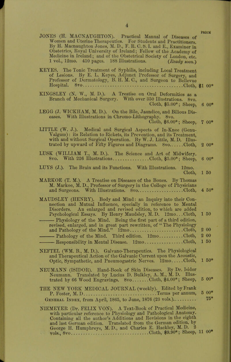 I PRICK JONES (H. MAONAUGHTON). Practical Manual of Diseases of Women and Uterine Therapeutics. For Students and Practitioners. By H. Macnaughton Jones, M. D., F. R. 0. S. I. and E., Examiner in Obstetrics, Royal University of Ireland; Fellow of the Academy of Med icine in Ireland; and of the Obstetrical Society of London, etc. 1 vol., 12mo. 410 pages. 188 Illustrations. {Ready soon.) KEYES. The Tonic Treatment of Syphilis, including Local Treatment of Lesions. By E. L. Keyes, Adjunct Professor of Surgery, and Professor of Dermatology, B. H. M. O, and Surgeon to Bellevue Hospital. 8vo Cloth, $1 00* KINGSLEY (N. W., M. D.). A Treatise on Oral Deformities as a Branch of Mechanical Surgery. With over 350 Illustrations. 8vo. Cloth, $5.00*; Sheep, 6 00* LEGG (J. WICKHAM, M. D.). On the Bile, Jaundice, and Bilious Dis- eases. With Illustrations in Chromo-Lithography. 8vo. Cloth, $6.00*; Sheep, 7 00* LITTLE (W. J.). Medical and Surgical Aspects of In-Knee (Genu- Valgum): its Relation to Rickets, its Prevention, and its Treatment, with and without Surgical Operation. By W. J. Little, M. D. Illus- trated by upward of Fifty Figures and Diagrams. 8vo Cloth, 2 00* LUSK (WILLIAM T., M. D.). The Science and Art of Midwifery. 8vo. With 226 Illustrations Cloth, $5.00*; Sheep, 6 00* LUYS (J.). The Brain and its Functions. With Illustrations. 12mo. Cloth, 1 50 MARKOE (T. M.). A Treatise on Diseases of the Bones. By Thomas M. Markoe, M. D., Professor of Surgery in the College of Physicians and Surgeons. With Illustrations. 8vo Cloth, 4 50* MAUDSLEY (HENRY). Body and Mind: an Inquiry into their Con- nection and Mutual Influence, specially in reference to Mental Disorders. An enlarged and revised edition, to which are added Psychological Essays. By Henry Maudsley, M. D. 12mo.. .Cloth, 150 Physiology of the Mind. Being the first part of a third edition. revised, enlarged, and in great part rewritten, of  The Physiology and Pathology of the Mind. 12mo Cloth, 2 00 Pathology of the Mind. Third edition. 12mo Cloth, 2 00 Responsibility in Mental Disease. 12mo Cloth, 150 NEFTEL (WM. B., M. D.). Galvano-Therapeutics. The Physiological and Therapeutical Action of the Galvanic Current upon the Acoustic, Optic, Sympathetic, and Pneumogastric Nerves. 12mo Cloth, 1 50* NEUMANN (ISIDOR). Hand-Book of Skin Diseases. By Dr. Isidor Neumann. Translated hy Lucius D. Bulkley, A. M., M. D. Illus- trated by 66 Wood Engravings. 8vo Cloth, $4.00*; Sheep, 5 00* THE NEW YORK MEDICAL JOURNAL (weekly). Edited by Frank P. Foster, M. D Terms per annum, 5 00* General Index, from April, 1865, to June, 1876 (23 vols.) 75* NIEMEYER (Dr. FELIX VON). A Text-Book of Practical Medicine, with particular reference to Physiology and Pathological Anatomy. Containing all the author's Additions and Revisions in the eighth and last German edition. Translated from the German edition, by George H. Humphreys, M. D., and Charles E. Hackley, M. D. 2