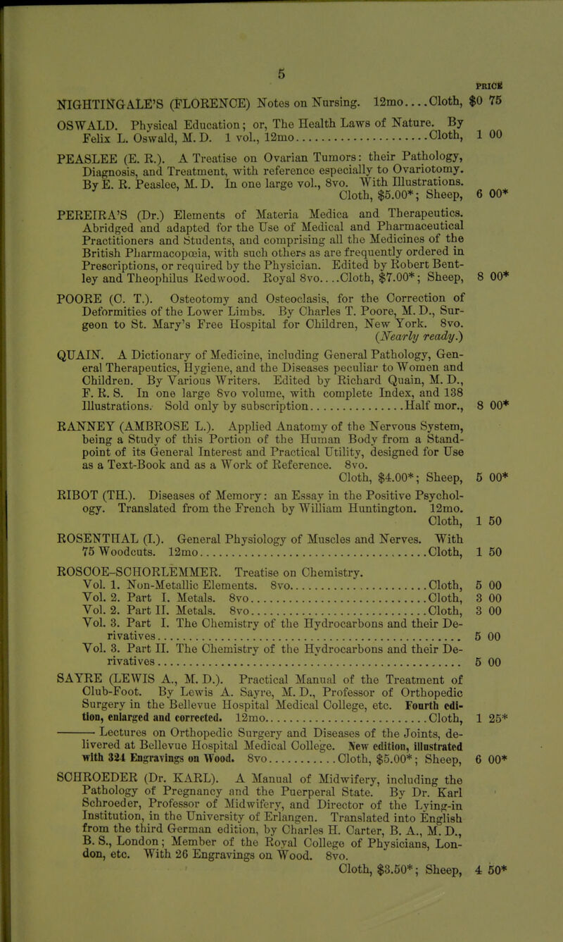 PRIC* NIGHTINGALE'S (FLORENCE) Notes on Nursing. 12mo Cloth, $0 75 OSWALD. Physical Education; or, The Health Laws of Nature. By Felix L. Oswald, M.D. 1 vol., 12mo Cloth, 1 00 PEASLEE (E. R.). A Treatise on Ovarian Tumors: their Pathology, Diagnosis, and Treatment, with reference especially to Ovariotomy. By E. R. Peasloe, M. D. In one large vol., 8vo. With Illustrations. Cloth, $5.00*; Sheep, 6 00* PEREIRA'S (Dr.) Elements of Materia Medica and Therapeutics. Abridged and adapted for the Use of Medical and Pharmaceutical Practitioners and Students, and comprising all the Medicines of the British Pharmacopoeia, with such others as are frequently ordered in Prescriptions, or required by the Physician. Edited by Robert Bent- ley and Theophilus Redwood. Royal 8vo... .Cloth, $7.00*; Sheep, 8 00* POORE (C. T.). Osteotomy and Osteoclasis, for the Correction of Deformities of the Lower Limbs. By Charles T. Poore, M. D., Sur- geon to St. Mary's Free Hospital for Children, New York. 8vo. {Nearly ready.) QUAIN. A Dictionary of Medicine, including General Pathology, Gen- eral Therapeutics, Hygiene, and the Diseases peculiar to Women and Children. By Various Writers. Edited by Richard Quain, M. D., F. R. S. In one large 8vo volume, with complete Index, and 138 Illustrations. Sold only by subscription Half mor., 8 00* RANNEY (AMBROSE L.). Applied Anatomy of the Nervous System, being a Study of this Portion of the Human Body from a Stand- point of its General Interest and Practical Utility, designed for Use as a Text-Book and as a Work of Reference. 8vo. Cloth, $4.00*; Sheep, 5 00* RIBOT (TH.). Diseases of Memory: an Essay in the Positive Psychol- ogy. Translated from the French by William Huntington. 12mo. Cloth, 1 50 ROSENTHAL (I.). General Physiology of Muscles and Nerves. With 75 Woodcuts. 12mo Cloth, 1 50 ROSOOE-SCHORLEMMER. Treatise on Chemistry. Vol. 1. Non-Metallic Elements. 8vo Cloth, 5 00 Vol.2. Part I. Metals. 8vo Cloth, 3 00 Vol. 2. Part II. Metals. 8vo Cloth, 3 00 Vol. 3. Part I. The Chemistry of the Hydrocarbons and their De- rivatives 5 00 Vol. 3. Part II. The Chemistry of the Hydrocarbons and their De- rivatives *. 5 00 SAYRE (LEWIS A., M. D.). Practical Manual of the Treatment of Club-Foot. By Lewis A. Sayre, M. D., Professor of Orthopedic Surgery in the Bellevue Hospital Medical College, etc. Fourth edi- tion, enlarged and corrected. 12mo Cloth, 125* — Lectures on Orthopedic Surgery and Diseases of the Joints, de- livered at Bellevue Hospital Medical College. New edition, illustrated with 324 Engravings on Wood. 8vo Cloth, $5.00*; Sheep, 6 00* SCHROEDER (Dr. KARL). A Manual of Midwifery, including the Pathology of Pregnancy and the Puerperal State. By Dr. Karl Schroeder, Professor of Midwifery, and Director of the Lying-in Institution, in the University of Erlangen. Translated into English from the third German edition, by Charles H. Carter, B. A., M. D., B. S., London; Member of the Royal College of Physicians, Lon- don, etc. With 26 Engravings on Wood. 8vo. Cloth, $3.50*; Sheep, 4 50*