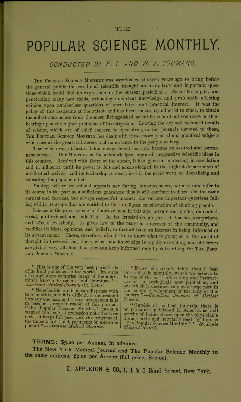 POPULAR SCIENCE MONTHLY. CONDUCTED BY E, L AND W. J. YOU MANS. The Popular Science Monthly was established thirteen years ago to bring before the general public the results of scientific thought on many large and important ques- tions which could find no expression in the current periodicals. Scientific inquiry was penetrating many new fields, extending important knowledge, and profoundly affecting opinion upon numberless questions of speculative and practical interest. It was the policy of this magazine at the outset, and has been constantly adhered to since, to obtain the ablest statements from the most distinguished scientific men of all countries in their bearing upon the higher problems of investigation. Leaving the dry and technical details of science, which are of chief concern to specialists, to the journals devoted to them, The Popular Science Monthly has dealt with those more general and practical subjects which are of the greatest interest and importance to the people at large. That which was at first a dubious experiment has now become an assured and perma- nent success. Our Monthly is the acknowledged organ of progressive scientific ideas in this country. Received with favor at the outset, it has gone on increasing in circulation and in influence, until its power is felt and acknowledged in the highest departments of intellectual activity, and its leadership is recognized in the great work of liberalizing and educating the popular mind. Making neither sensational appeals nor flaring announcements, we may now refer to its course in the past as a sufficient guarantee that it will continue to discuss in the same earnest and fearless, but always respectful manner, the various important questions fall- ing within its scope that are entitled to the intelligent consideration of thinking people. Science is the great agency of improvement in this age, private and public, individual, social, professional, and industrial. In its irresistible progress it touches everywhere, and affects everybody. It gives law to the material interests of the community, and modifies its ideas, opinions, and beliefs, so that all have an interest in being informed of its advancement. Those, therefore, who desire to know what is going on in the world of thought in these stirring times, when new knowledge is rapidly extending, and old errors are giving way, will find that they can keep informed only by subscribing for The Popu- lar Science Monthly.  This is one of the very best periodicals of its kind published in the world. Its corps of contributors comprise many of the ablest minds known to science and literature.— American Medical Journal (St. Louis). ^  No scientific student can dispense with this monthly, and it is difficult to understand how any one making literary pretensions fails to become a regular reader of this journal. 'The Popular Science Monthly' meets a want of the medical profession not otherwise met. It keeps full pace with the progress of the times in all the departments of scientific pursuit.— Virginia Medical Monthly. Every physician's table should bear this valuable monthly, -which we believe to be one of the most interesting and instruct- ive of the periodicals now published, and one which is destined to play a large part in the mental development of'the laity of this country.—Canadtan Journal of Medical Science. Outside of medical journals, there is no periodical published iri America as well worthy of being placed upon the physician's library-table and regularly read bv him as 'The Popular Science Monthly.' —St. Louis Clinical Record. TERMS: $5.00 per Annum, in advance. The New York Medical Journal and The Popular Science Monthly to the same address, $9.00 per Annum (full price, $10.00).