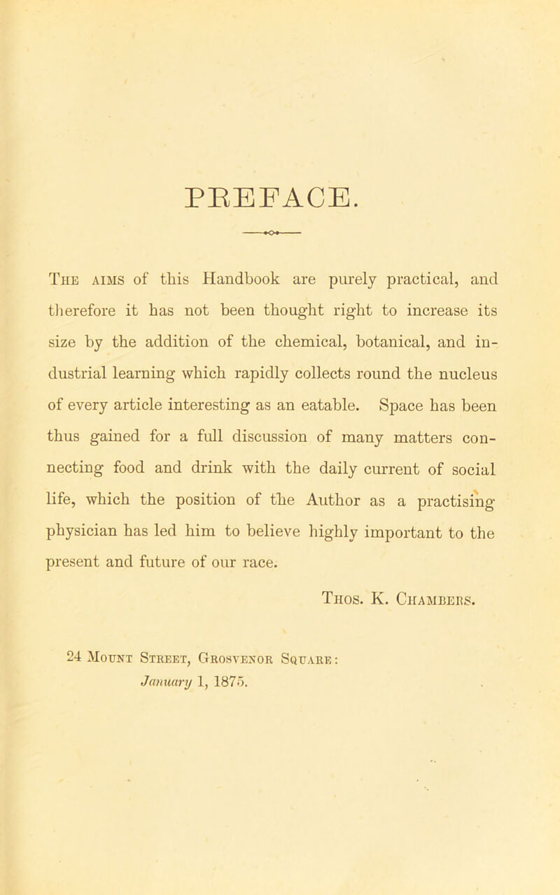 PREFACE. The aims of this Handbook are purely practical, and therefore it has not been thought right to increase its size by the addition of the chemical, botanical, and in- dustrial learning which rapidly collects round the nucleus of every article interesting as an eatable. Space has been thus gained for a full discussion of many matters con- necting food and drink with the daily current of social life, which the position of the Author as a practising physician has led him to believe highly important to the present and future of our race. Trios. K. Chambers. 24 Mount Street, Grosvexor Square : January 1, 1875.