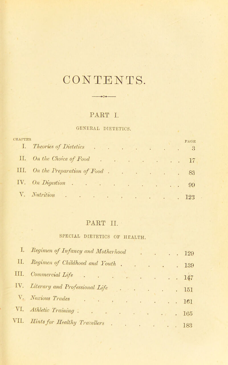 CONTENTS. PART I. GENERAL DIETETICS. CHAPTER PAGE I. Theories of Dietetics .... 3 II. On the Choice of Food . . . 17 III. On the Preparation of Food . . 83 IV. On Digestion ..... . . 99 V. Nutrition ..... . 123 PART II. SPECIAL DIETETICS OP HEALTH. I. Regimen of Infancy and Motherhood . . 129 II. Regimen of Childhood and Youth . . 139 III. Commercial Life • • • 147 IV. Literary and Professional Life . 151 V. Noxious Trades . . 161 VI. Athletic Training . . 165 VII. Hints for Healthy Travellers . . . 183