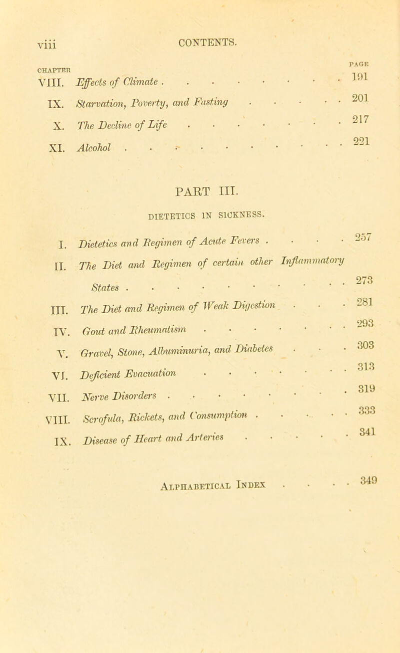 CHAPTER PAGE VIII. Effects of Climate ...•••• 101 IX. Starvation, Poverty, and Fasting 201 X. The Decline of Life 217 XI. Alcohol ...'•••• 221 PART III. DIETETICS IN SICKNESS. I. Dietetics and Pegimen of Acute Fevers . 257 II. The Diet and Regimen of certain other Inflammatory States 273 III. The Diet and Regimen of Weak Digestion 281 IV. Gout and Rheumatism 293 V. Gravel, Stone, Albuminuria, and Diabetes 303 VI. Deficient Evacuation • 313 VII. Nerve Disorders 319 VIII. Scrofula, Rickets, and Consumption 333 IX. Disease of Heart and Arteries • . 341 Alphabetical Index 340