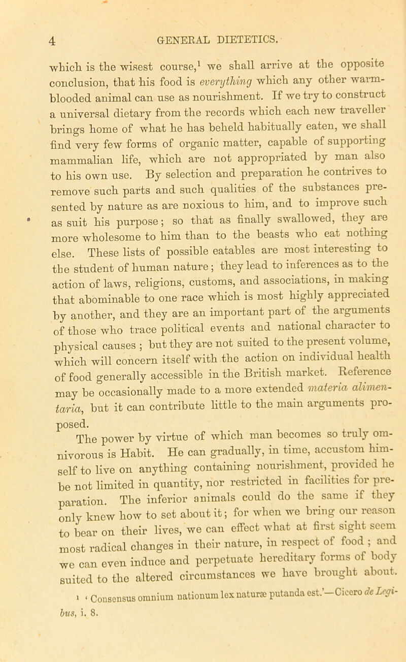 which is the wisest course,1 we shall arrive at the opposite conclusion, that his food is everything which any other warm- blooded animal can use as nourishment. If we try to construct a universal dietary from the records which each new traveller brings home of what he has beheld habitually eaten, we shall find very few forms of organic matter, capable of supporting mammalian life, which are not appropriated by man also to his own use. By selection and preparation he contrives to remove such parts and such qualities of the substances pre- sented by nature as are noxious to him, and to improve such as suit his purpose; so that as finally swallowed, they are more wholesome to him than to the beasts who eat nothing else. These lists of possible eatables are most interesting to the student of human nature ; they lead to inferences as to the action of laws, religions, customs, and associations, in making that abominable to one race which is most highly appreciated by another, and they are an important part of the arguments of those who trace political events and national character to physical causes ; but they are not suited to the present volume, which will concern itself with the action on individual health of food generally accessible in the British market. Reference may be occasionally made to a more extended materia alimen- taria, but it can contribute little to the main arguments pro- posed. The power by virtue of which man becomes so truly om- nivorous is Habit. He can gradually, in time, accustom him- self to live on anything containing nourishment, provided he be not limited in quantity, nor restricted m facilities for pre- paration. The inferior animals could do the same if they only knew how to set about it; for when we bring our reason to bear on their lives, we can effect what at first sight seem most radical changes in their nature, in respect of food ; and we can even induce and perpetuate hereditary forms of body suited to the altered circumstances we have brought about, > < Consensus omnium nationum lex naturae putanda est.’-Cicero de Lcgi- bus, i. 8.