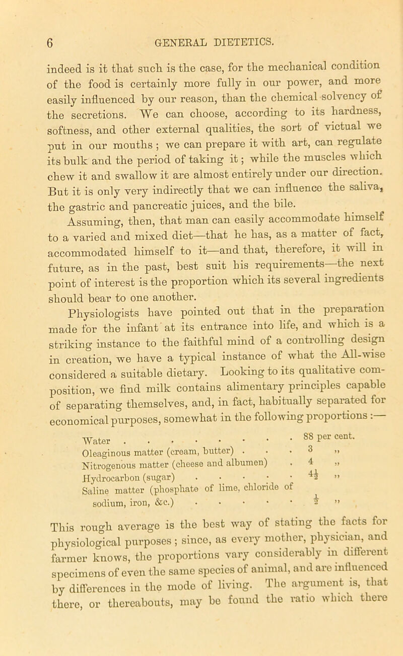 indeed is it that such is the case, for the mechanical condition of the food is certainly more fully in onr power, and more easily influenced by our reason, than the chemical solvency of the secretions. We can choose, according to its hardness, softness, and other external qualities, the sort of victual we put in our mouths ; we can prepare it with art, can regulate its hulk and the period of taking it; while the muscles which chew it and swallow it are almost entirely under our direction. But it is only very indirectly that we can influence the saliva, the gastric and pancreatic juices, and the bile. Assuming, then, that man can easily accommodate himself to a varied and mixed diet—that he has, as a matter of fact, accommodated himself to it—and that, therefore, it will in future, as in the past, best suit his requirements the next point of interest is the proportion which its several ingredients should bear to one another. Physiologists have pointed out that in the preparation made for the infant at its entrance into life, and which is a striking instance to the faithful mind of a controlling design in creation, we have a typical instance of what the All-wise considered a suitable dietary. Looking to its qualitative com- position, we find milk contains alimentary principles capable of separating themselves, and, in fact, habitually separated for economical purposes, somewhat in the following proportions . Water 83 per cent. Oleaginous matter (cream, butter) 3 Nitrogenous matter (cheese and albumen) . 4 „ Hydrocarbon (sugar) . • • • • ” Saline matter (phosphate of lime, chloride of sodium, iron, &e.) - ” This rough average is the best way of stating the facts for physiological purposes; since, as every mother, physician, and farmer knows, the proportions vary considerably m different, specimens of even the same species of animal, and are influenced by differences in the mode of living. The argument is, that there, or thereabouts, may be found the ratio which there