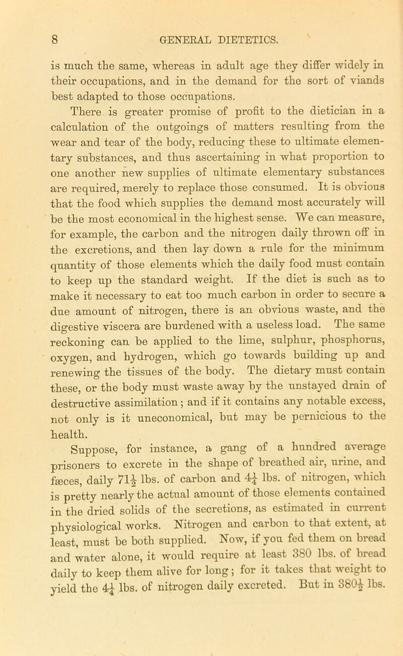 is much the same, whereas in adult age they differ widely in their occupations, and in the demand for the sort of viands best adapted to those occupations. There is greater promise of profit to the dietician in a calculation of the outgoings of matters resulting from the wear and tear of the body, reducing these to ultimate elemen- tary substances, and thus ascertaining in what proportion to one another new supplies of ultimate elementary substances are required, merely to replace those consumed. It is obvious that the food which supplies the demand most accurately will be the most economical in the highest sense. We can measure, for example, the carbon and the nitrogen daily thrown off in the excretions, and then lay down a rule for the minimum quantity of those elements which the daily food must contain to keep up the standard weight. If the diet is such as to make it necessary to eat too much carbon in order to secure a due amount of nitrogen, there is an obvious waste, and the digestive viscera are burdened with a useless load. The same reckoning can be applied to the lime, sulphur, phosphorus, oxygen, and hydrogen, which go towards building up and renewing the tissues of the body. The dietary must contain these, or the body must waste away by the unstayed drain of destructive assimilation ; and if it contains any notable excess, not only is it uneconomical, but may be pernicious to the health. Suppose, for instance, a gang of a hundred average prisoners to excrete in the shape of breathed air, urine, and feces, daily 7H lbs. of carbon and 4£ lbs. of nitrogen, which is pretty nearly the actual amount of those elements contained in the dried solids of the secretions, as estimated in current physiological works. Nitrogen and carbon to that extent, at least, must be both supplied. Now, if you fed them on bread and water alone, it would require at least 380 lbs. of bread daily to keep them alive for long; for it takes that weight to yield the lbs. of nitrogen daily excreted. But in 380£ lbs.