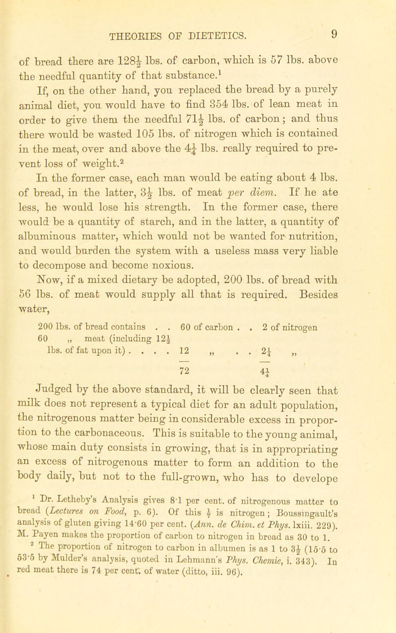 of bread there are 128^- lbs. of carbon, which is 57 lbs. above the needful quantity of that substance.1 If, on the other hand, you replaced the bread by a purely animal diet, you would have to find 354 lbs. of lean meat in order to give them the needful 71^ lbs. of carbon; and thus there would be wasted 105 lbs. of nitrogen which is contained in the meat, over and above the 4£ lbs. really required to pre- vent loss of weight.2 In the former case, each man would be eating about 4 lbs. of bread, in the latter, 3^- lbs. of meat per diem. If he ate less, he would lose his strength. In the former case, there would be a quantity of starch, and in the latter, a quantity of albuminous matter, which would not be wanted for nutrition, and would burden the system with a useless mass very liable to decompose and become noxious. How, if a mixed dietary be adopted, 200 lbs. of bread with 56 lbs. of meat would supply all that is required. Besides water, 200 lbs. of bread contains . . 60 of carbon . . 2 of nitrogen 60 „ meat (including 12| lbs. of fat upon it) .... 12 „ . . 2J ,, 72 4i Judged by the above standard, it will be clearly seen that milk does not represent a typical diet for an adult population, the nitrogenous matter being in considerable excess in propor- tion to the carbonaceous. This is suitable to the young animal, whose main duty consists in growing, that is in appropriating an excess of nitrogenous matter to form an addition to the body daily, but not to the full-grown, who has to develope 1 Dr. Letheby’s Analysis gives 8'1 per cent, of nitrogenous matter to bread (Lectures on Food, p. 6). Of this \ is nitrogen; Boussingault’s analysis of gluten giving 14 60 per cent. {Ann. de Chim. et Phys. lxiii. 229). M. Payen makes the proportion of carbon to nitrogen in bread as 30 to 1. 2 The proportion of nitrogen to carbon in albumen is as 1 to 3£ (15-5 to 53-5 by Mulder’s analysis, quoted in Lehmann's Phys. Chemic, i. 343). In red meat there is 74 per cent', of water (ditto, iii. 96).