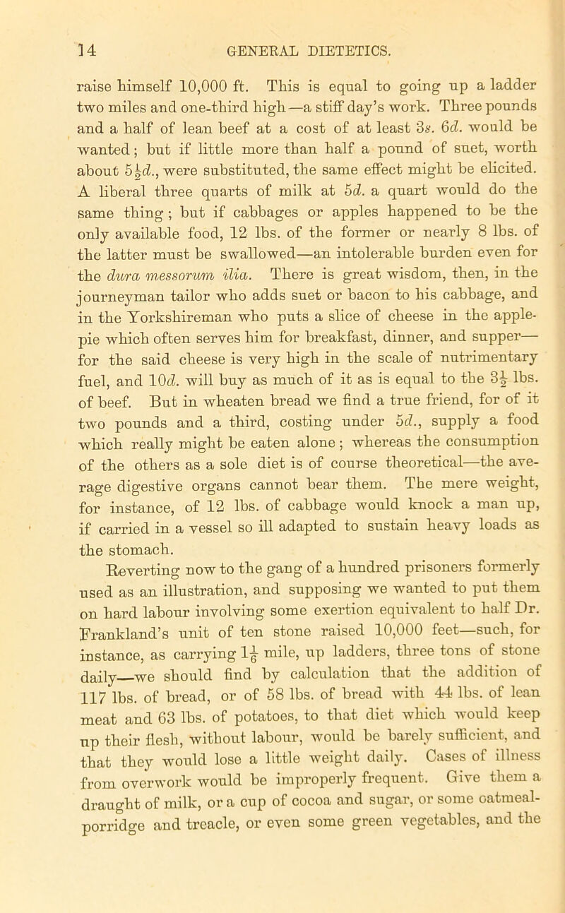 raise himself 10,000 ft. This is equal to going up a ladder two miles and one-third high—a stiff day’s work. Three pounds and a half of lean heef at a cost of at least 3s. 6d. would be wanted; but if little more than half a pound of suet, worth about 5 ^d., were substituted, the same effect might be elicited. A liberal three quarts of milk at 5d. a quart would do the same thing; but if cabbages or apples happened to he the only available food, 12 lbs. of the former or nearly 8 lbs. of the latter must be swallowed—an intolerable burden even for the dura messorum ilia. There is great wisdom, then, in the journeyman tailor who adds suet or bacon to his cabbage, and in the Torkshireman who puts a slice of cheese in the apple- pie which often serves him for breakfast, dinner, and supper— for the said cheese is very high in the scale of nutrimentary fuel, and 10d. will buy as much of it as is equal to the 3^ lbs. of heef. But in wheaten bread we find a true friend, for of it two pounds and a third, costing under 5d., supply a food which really might be eaten alone ; whereas the consumption of the others as a sole diet is of course theoretical—the ave- rage digestive organs cannot hear them. The mere weight, for instance, of 12 lbs. of cabbage would knock a man up, if carried in a vessel so ill adapted to sustain heavy loads as the stomach. Reverting now to the gang of a hundred prisoners formerly used as an illustration, and supposing we wanted to put them on hard labour involving some exertion equivalent to half Dr. Rrankland’s unit of ten stone raised 10,000 feet—such, for instance, as carrying 1^- mile, up ladders, three tons of stone daily We should find by calculation that the addition of 117 lbs. of bread, or of 58 lbs. of bread with 44 lbs. of lean meat and 63 lbs. of potatoes, to that diet which would keep up their flesh, without labour, would be barely suflicient, and that they would lose a little weight daily. Cases of illness from overwork would be improperly frequent. Give them a draught of milk, or a cup of cocoa and sugar, or some oatmeal- porridge and treacle, or even some green vegetables, and the