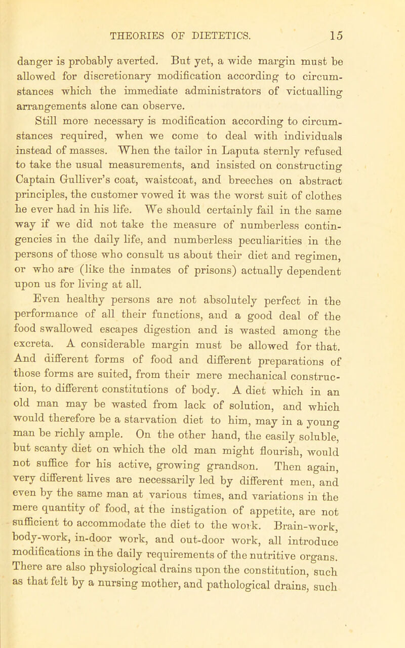 danger is probably averted. But yet, a wide margin must be allowed for discretionary modification according to circum- stances which the immediate administrators of victualling' arrangements alone can observe. Still more necessary is modification according to circum- stances required, when we come to deal with individuals instead of masses. When the tailor in Laputa sternly refused to take the usual measurements, and insisted on constructing Captain Gulliver’s coat, waistcoat, and breeches on abstract principles, the customer vowed it was the worst suit of clothes he ever had in his life. We should certainly fail in the same way if we did not take the measure of numberless contin- gencies in the daily life, and numberless peculiarities in the persons of those who consult us about their diet and I’egimen, or who are (like the inmates of prisons) actually dependent upon us for living at all. Even healthy persons are not absolutely perfect in the performance of all their functions, and a good deal of the food swallowed escapes digestion and is wasted among the excreta. A considerable margin must be allowed for that. And different forms of food and different preparations of those forms are suited, from their mere mechanical construc- tion, to different constitutions of body. A diet which in an old man may be wasted from lack of solution, and which would therefore be a starvation diet to him, may in a young man be richly ample. On the other hand, the easily soluble, but scanty diet on which the old man might flourish, would not suffice for his active, growing grandson. Then again, very different lives are necessarily led by different men, and even by the same man at various times, and variations in the mere quantity of food, at the instigation of appetite, are not sufficient to accommodate the diet to the work. Brain-wort, body-work, in-door work, and out-door work, all introduce modifications in the daily requirements of the nutritive organs. There are also physiological drains upon the constitution, such as that felt by a nursing mother, and pathological drains, such
