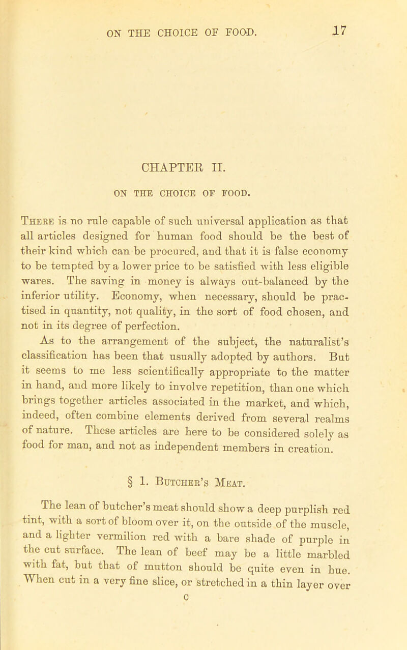 CHAPTER II. ON THE CHOICE OF FOOD. There is no rule capable of sucb universal application as that all articles designed for human food should be the best of their kind which can be procured, and that it is false economy to be tempted by a lower price to be satisfied with less eligible wares. The saving in money is always out-balanced by the inferior utility. Economy, when necessary, should be prac- tised in quantity, not quality, in the sort of food chosen, and not in its degree of perfection. As to the arrangement of the subject, the naturalist’s classification has been that usually adopted by authors. But it seems to me less scientifically appropriate to the matter in hand, and more likely to involve repetition, than one which brings together articles associated in the market, and which, indeed, often combine elements derived from several realms of nature. These articles are here to be considered solely as food foi man, and not as independent members in creation. § 1. Butcher’s Meat. The lean of butcher s meat should show a deep purplish red tint, with a sort of bloom over it, on the outside of the muscle, and a lighter vermilion red with a bare shade of purple in the cut surface. The lean of beef may be a little marbled with fat, but that of mutton should be quite even in hue. When cut in a very fine slice, or stretched in a thin layer over c