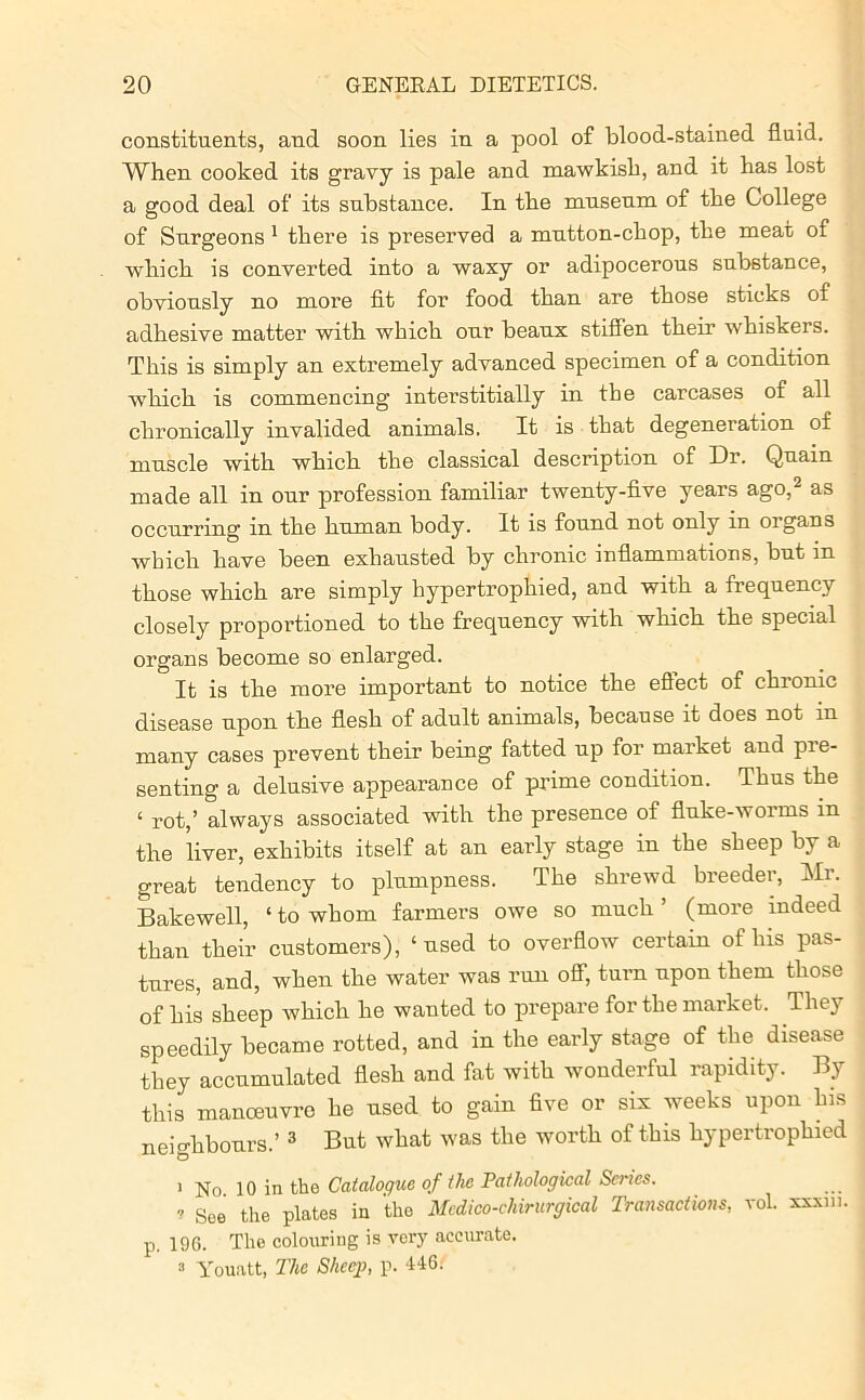 constituents, and soon lies in a pool of blood-stained fluid. When cooked its gravy is pale and mawkish, and it has lost a good deal of its substance. In the museum of the College of Surgeons 1 there is preserved a mutton-chop, the meat of which is converted into a waxy or adipocerous substance, obviously no more fit for food than are those sticks of adhesive matter with which our beaux stiffen their whiskers. This is simply an extremely advanced specimen of a condition which is commencing interstitially in the carcases of all chronically invalided animals. It is that degeneration of muscle with which the classical description of Dr. Quain made all in our profession familiar twenty-five years ago, as occurring in the human body. It is found not only in organs which have been exhausted by chronic inflammations, but in those which are simply hypertrophied, and with a frequency closely proportioned to the frequency with which the special organs become so enlarged. It is the more important to notice the eflect of chronic disease upon the flesh of adult animals, because it does not in many cases prevent their being fatted up for market and pre- senting a delusive appearance of prime condition. Thus the ‘ rot,’ always associated with the presence of fluke-worms m the liver, exhibits itself at an early stage in the sheep by a great tendency to plumpness. The shrewd breeder, Mr. Bakewell, ‘ to whom farmers owe so much ’ (more indeed than their customers), ‘used to overflow certain of his pas- tures, and, when the water was run off, turn upon them those of his sheep which he wanted to prepare for the market. They speedily became rotted, and in the early stage of the disease they accumulated flesh and fat with wonderful rapidity. By this manoeuvre he used to gain five or six weeks upon his neighbours.’ 3 But what was the worth of this hypertrophied 1 No. 10 in the Catalogue of the Pathological Series. 7 Soe the plates in the Mcdico-chirurgical Transactions, vol. xxxm. p. 196. The colouring is very accurate. 3 Youatt, The Sheep, p. 446.'