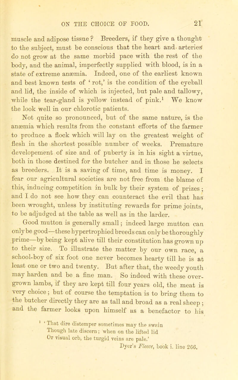 muscle and adipose tissue ? Breeders, if they give a thought to the subject, must be conscious that the heart and. arteries do not grow at the same morbid pace with the rest of the body, and the animal, imperfectly supplied with blood, is in a state of extreme anasmia. Indeed, one of the earliest known and best known tests of ‘ rot,’ is the condition of the eyeball and lid, the inside of which is injected, but pale and tallowy, while the tear-gland is yellow instead of pink.1 We know the look well in our chlorotic patients. Not quite so pronounced, but of the same nature, is the anasmia which results from the constant efforts of the farmer to produce a flock which will lay on the greatest weight of flesh in the shortest possible number of weeks. Premature developement of size and of puberty is in his sight a virtue, both in those destined for the butcher and in those he selects as breeders. It is a saving of time, and time is money. I fear our agricultural societies are not free from the blame of this, inducing competition in bulk by their system of prizes ; and I do not see how they can counteract the evil that has been wrought, unless by instituting rewards for prime joints, to be adjudged at the table as well as in the larder. Good mutton is generally small; indeed large mutton can only be good—these hypertrophied breeds can only be thoroughly prime—by being kept alive till their constitution has grown up to their size. To illustrate the matter by our own race, a school-boy of six foot one never becomes hearty till he is at least one or two and twenty. But after that, the weedy youth may harden and be a fine man. So indeed with these over- grown lambs, if they are kept till four years old, the meat is very choice; but of course the temptation is to bring them to the butcher directly they are as tall and broad as a real sheep ; and the farmer looks upon himself as a benefactor to his 1 ‘ That dire distemper sometimes may the swain Though late discern; when on the lifted lid Or visual orb, the turgid veins are pale.’ Dyer’s Fleece, book i. line 266.
