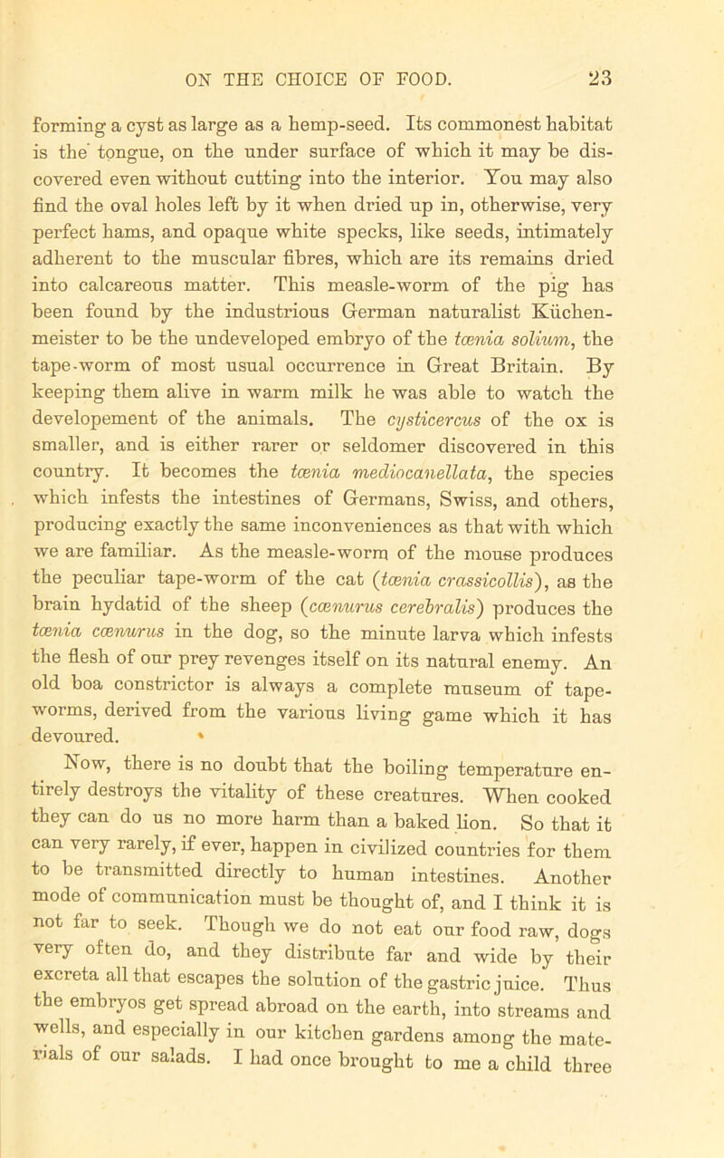 forming a cyst as large as a hemp-seed. Its commonest habitat is the tongue, on the under surface of which it may he dis- covered even without cutting into the interior. You may also find the oval holes left by it when dried up in, otherwise, very perfect hams, and opaque white specks, like seeds, intimately adherent to the muscular fibres, which are its remains dried into calcareous matter. This measle-worm of the pig has been found by the industrious German naturalist Kiichen- meister to be the undeveloped embryo of the tcenia solium, the tape-worm of most usual occurrence in Great Britain. By keeping them alive in warm milk he was able to watch the developement of the animals. The cysticercus of the ox is smaller, and is either rarer or seldomer discovered in this country. It becomes the tcenia mediocanellata, the species which infests the intestines of Germans, Swiss, and others, producing exactly the same inconveniences as that with which we are familiar. As the measle-worm of the mouse produces the peculiar tape-worm of the cat (tcenia crassicollis), as the brain hydatid of the sheep (ccenurus cerebralis') produces the tcenia ccenurus in the dog, so the minute larva which infests the flesh of our prey revenges itself on its natural enemy. An old boa constrictor is always a complete museum of tape- worms, derived from the various living game which it has devoured. * Now, there is no doubt that the boiling temperature en- tirely destroys the vitality of these creatures. When cooked they can do us no more harm than a baked lion. So that it can very larely, if ever, happen in civilized countries for them to be transmitted directly to human intestines. Another mode of communication must be thought of, and I think it is not far to seek. Though we do not eat our food raw, dogs very often do, and they distribute far and wide by their excreta all that escapes the solution of the gastric juice. Thus the embryos get spread abroad on the earth, into streams and wells, and especially in our kitchen gardens among the mate- rials of our salads. I had once brought to me a child three