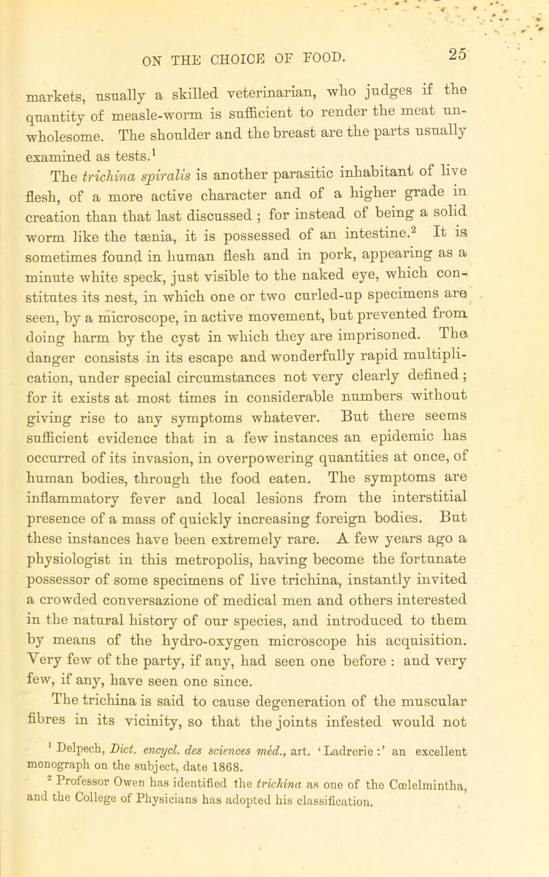 markets, usually a skilled veterinarian, who judges if the quantity of measle-worm is sufficient to render the meat un- wholesome. The shonlder and the breast are the parts usually examined as tests.1 The trichina spiralis is another parasitic inhabitant of live flesh, of a more active character and of a higher grade in creation than that last discussed ; for instead of being a solid worm like the taenia, it is possessed of an intestine.2 It is sometimes found in human flesh and in pork, appearing as a minute white speck, just visible to the naked eye, which con- stitutes its nest, in which one or two curled-up specimens are seen, by a microscope, in active movement, but prevented from doing harm by the cyst in which they are imprisoned. The danger consists in its escape and wonderfully rapid multipli- cation, under special circumstances not very clearly defined; for it exists at most times in considerable numbers without giving rise to any symptoms whatever. But there seems sufficient evidence that in a few instances an epidemic has occurred of its invasion, in overpowering quantities at once, of human bodies, through the food eaten. The symptoms are inflammatory fever and local lesions from the interstitial presence of a mass of quickly increasing foreign bodies. But these instances have been extremely rare. A few years ago a physiologist in this metropolis, having become the fortunate possessor of some specimens of live trichina, instantly invited a crowded conversazione of medical men and others interested in the natural history of our species, and introduced to them by means of the hydro-oxygen microscope his acquisition. Very few of the party, if any, had seen one before : and very few, if any, have seen one since. The trichina is said to cause degeneration of the muscular fibres in its vicinity, so that the joints infested would not 1 Delpech, Bid. encycl. des sciences mid., art. 1 Ladrerie : ’ an excellent monograph on the subject, date 1868. 2 Professor Owen has identified the trichina as one of the Ccelelmintha, and the College of Physicians has adopted his classification.