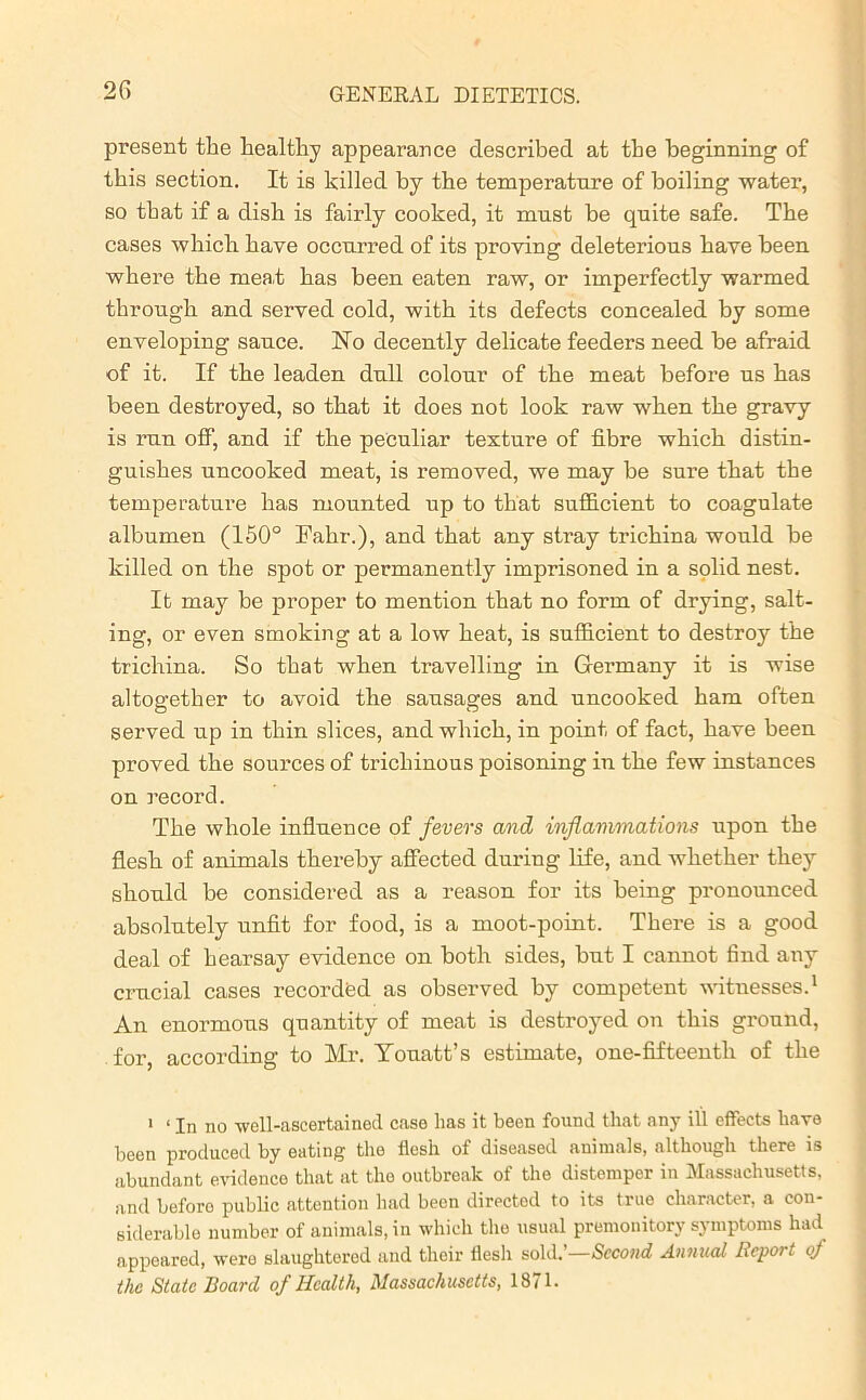 present the healthy appearance described at the beginning of this section. It is killed by the temperature of boiling water, so that if a dish is fairly cooked, it must be quite safe. The cases which have occurred of its proving deleterious have been where the meat has been eaten raw, or imperfectly warmed through and served cold, with its defects concealed by some enveloping sauce. No decently delicate feeders need be afraid of it. If the leaden dull colour of the meat before us has been destroyed, so that it does not look raw when the gravy is run off, and if the peculiar texture of fibre which distin- guishes uncooked meat, is removed, we may be sure that the temperature has mounted up to that sufficient to coagulate albumen (150° Fahr.), and that any stray trichina would be killed on the spot or permanently imprisoned in a solid nest. It may be proper to mention that no form of drying, salt- ing, or even smoking at a low heat, is sufficient to destroy the trichina. So that when travelling in Germany it is wise altogether to avoid the sausages and uncooked ham often served up in thin slices, and which, in point of fact, have been proved the sources of tricliinous poisoning in the few instances on record. The whole influence of fevers and inflammations upon the flesh of animals thereby affected during life, and whether they should be considered as a reason for its being pronounced absolutely unfit for food, is a moot-point. There is a good deal of hearsay evidence on both sides, but I cannot find any crucial cases recorded as observed by competent witnesses.1 An enormous quantity of meat is destroyed on this ground, for, according to Mr. Touatt’s estimate, one-fifteentli of the 1 ‘ In no well-ascertained case has it been found that any ill effects have been produced by eating the flesh of diseased animals, although there is abundant evidence that at the outbreak of the distemper in Massachusetts, and beforo public attention had been directed to its true character, a con- siderable number of animals, in which the usual premonitory symptoms had appeared, were slaughtered and their flesh sold.’—Second Annual Report of the State Board of Health, Massachusetts, 1871.