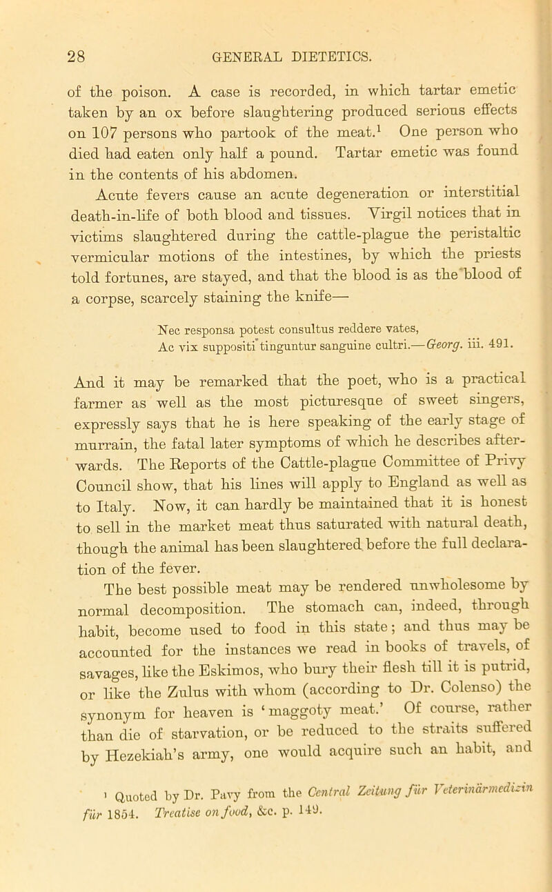 of the poison. A case is recorded, in which tartar emetic taken by an ox before slaughtering produced, serious effects on 107 persons who partook of the meat.1 One person who died had eaten only half a pound. Tartar emetic was found in the contents of his abdomen. Acute fevers cause an acute degeneration or interstitial death-in-life of both blood and tissues. Virgil notices that in victims slaughtered during the cattle-plague the peristaltic vermicular motions of the intestines, by which the priests told fortunes, are stayed, and that the blood is as the blood of a corpse, scarcely staining the knife— Nec responsa potest consulting reddere vates, Ac vix suppositi tinguntur sanguine cultri.—Georg, iii. 491. And it may be remarked that the poet, who is a practical farmer as well as the most picturesque of sweet singers, expressly says that he is here speaking of the early stage of murrain, the fatal later symptoms of which he describes aftei - wards. The Reports of the Cattle-plague Committee of Privy Council show, that his lines will apply to England as well as to Italy. Now, it can hardly be maintained that it is honest to sell in the market meat thus saturated with natural death, though the animal has been slaughtered before the full declara- tion of the fever. The best possible meat may be rendered unwholesome by normal decomposition. The stomach can, indeed, through habit, become used to food in this state; and thus may be accounted for the instances we read in books of travels, of savages, like the Eskimos, who bury their flesh till it is putrid, or like the Zulus with whom (according to Dr. Colenso) the synonym for heaven is ‘maggoty meat.’ Of course, rather than die of starvation, or be reduced to the straits suffered by Hezekiah’s army, one would acquire such an habit, and > Quoted by Dr. Pavy from the Central Zcitung fur Vderinarmcdizin fur 1854. Treatise on food, &c. p. 149.