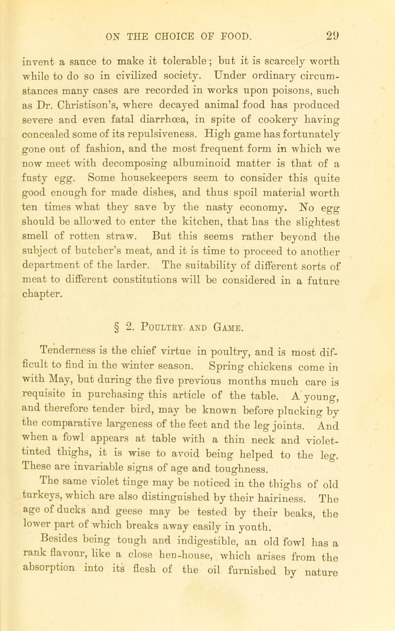 invent a sance to make it tolerable; but it is scarcely worth while to do so in civilized society. Under ordinary circum- stances many cases are recorded in works upon poisons, such as Dr. Christison’s, where decayed animal food has produced severe and even fatal diarrhoea, in spite of cookery having concealed some of its repulsiveness. High game has fortunately gone out of fashion, and the most frequent form in which we now meet with decomposing albuminoid matter is that of a fusty egg. Some housekeepers seem to consider this quite good enough for made dishes, and thus spoil material worth ten times what they save by the nasty economy. ISTo egg should be allowed to enter the kitchen, that has the slightest smell of rotten straw. But this seems rather beyond the subject of butcher’s meat, and it is time to proceed to another department of the larder. The suitability of different sorts of meat to different constitutions will be considered in a future chapter. § 2. Poultry and Game. Tenderness is the chief virtue in poultry, and is most dif- ficult to find in the winter season. Spring chickens come in with May, but during the five previous months much care is requisite in purchasing this article of the table. A young, and therefore tender bird, may be known before plucking by the comparative largeness of the feet and the leg joints. And when a fowl appears at table with a thin neck and violet- tinted thighs, it is wise to avoid being helped to the leg. These are invariable signs of age and toughness. The same violet tinge may be noticed in the thighs of old turkeys, which are also distinguished by their hairiness. The age of ducks and geese may be tested by their beaks, the lower part of which breaks away easily in youth. Besides being tough and indigestible, an old fowl has a rank flavour, like a close hen-house, which arises from the absorption into its flesh of the oil furnished by nature