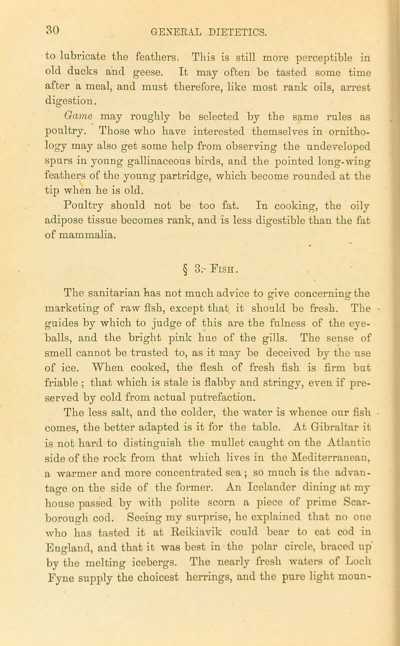 to lubricate the feathers. This is still more perceptible in old ducks and geese. It may often be tasted some time after a meal, and must therefore, like most rank oils, arrest digestion. Game may roughly be selected by the same rules as poultry. Those who have interested themselves in ornitho- logy may also get some help from observing the undeveloped spurs in young gallinaceous birds, and the pointed long-wing feathers of the young partridge, which become rounded at the tip when he is old. Poultry should not be too fat. In cooking, the oily adipose tissue becomes rank, and is less digestible than the fat of mammalia. § 3.- Fish. The sanitarian has not much advice to give concerning the marketing of raw fish, except that it should be fresh. The guides by which to judge of this are the fulness of the eye- balls, and the bright pink hue of the gills. The sense of smell cannot be trusted to, as it may be deceived by the use of ice. When cooked, the flesh of fresh fish is firm but friable ; that which is stale is flabby and stringy, even if pre- served by cold from actual putrefaction. The less salt, and the colder, the water is whence our fish comes, the better adapted is it for the table. At Gibraltar it is not hard to distinguish the mullet caught on the Atlantic side of the rock from that which lives in the Mediterranean, a warmer and more concentrated sea; so much is the advan- tage on the side of the former. An Icelander dining at my house passed by with polite scoi’n a piece of prime Scar- borough cod. Seeing my surprise, he explained that no one who has tasted it at Reikiavik could bear to eat cod in England, and that it was best in the polar circle, braced up by the melting icebergs. The nearly fresh waters of Loch Fyne supply the choicest herrings, and the pure light moun-