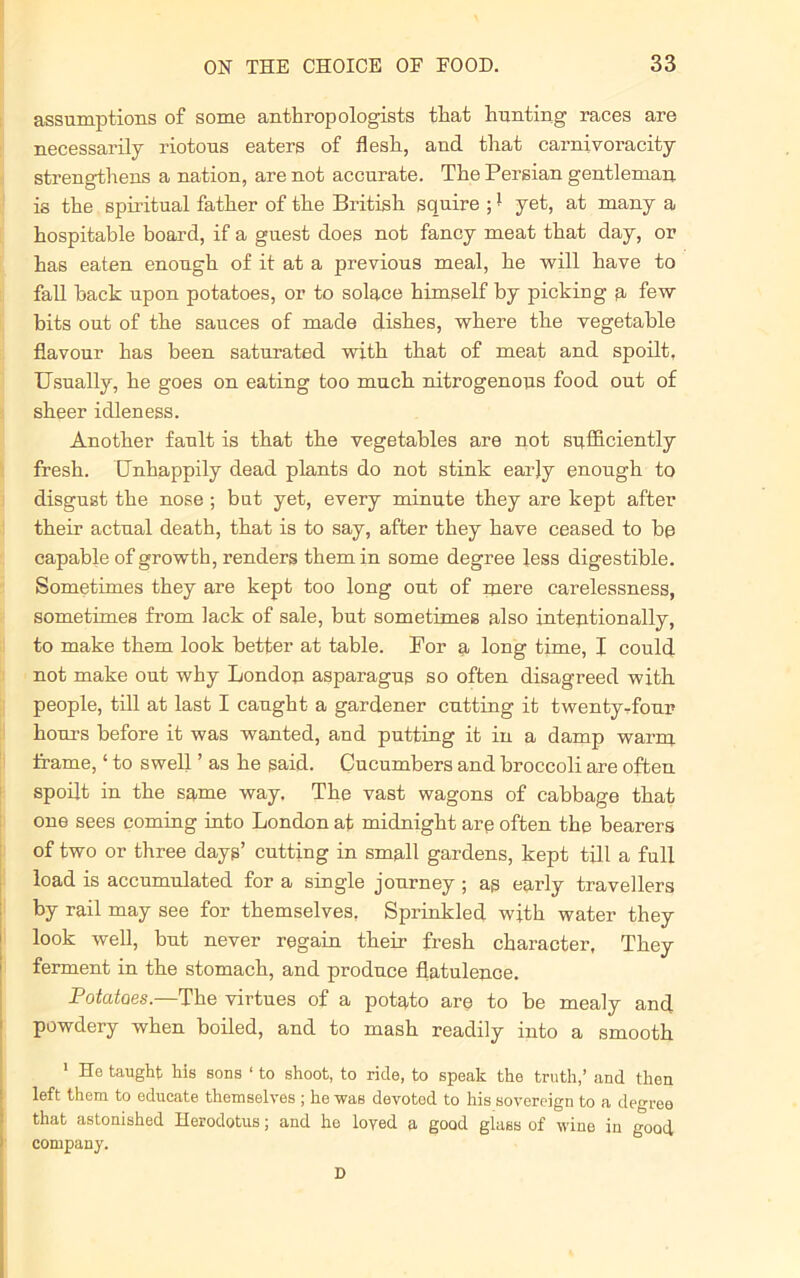 assumptions of some anthropologists that hunting races are necessarily riotous eaters of flesh, and that carnivoracity strengthens a nation, are not accurate. The Persian gentleman is the spiritual father of the British squire ;1 yet, at many a hospitable board, if a guest does not fancy meat that day, or has eaten enough of it at a previous meal, he will have to fall hack upon potatoes, or to solace himself by picking a few hits out of the sauces of made dishes, where the vegetable flavour has been saturated with that of meat and spoilt, Usually, he goes on eating too much nitrogenous food out of sheer idleness. Another fault is that the vegetables are not sufficiently fresh. Unhappily dead plants do not stink earjy enough to disgust the nose ; but yet, every minute they are kept after their actual death, that is to say, after they have ceased to be capable of growth, renders them in some degree less digestible. Sometimes they are kept too long out of mere carelessness, sometimes from lack of sale, but sometimes also intentionally, to make them look better at table. For a long time, I could not make out why London asparagus so often disagreed with people, till at last I caught a gardener cutting it twentytiour hours before it was wanted, and putting it in a damp warrn frame, ‘ to swell ’ as he said. Cucumbers and broccoli are often spoilt in the same way. The vast wagons of cabbage that one sees coming into London at midnight are often the bearers of two or three days’ cutting in small gardens, kept till a full load is accumulated for a single journey ; as early travellers by rail may see for themselves. Sprinkled with water they look well, but never regain their fresh character, They ferment in the stomach, and produce flatulence. Potatoes.—The virtues of a potato are to be mealy and powdery when boiled, and to mash readily into a smooth 1 He taught his sons ‘ to shoot, to ride, to speak the truth,’ and then left them to educate themselves ; he was devoted to his sovereign to a degree that astonished Herodotus; and he loyed a good glass of wine in good company. D