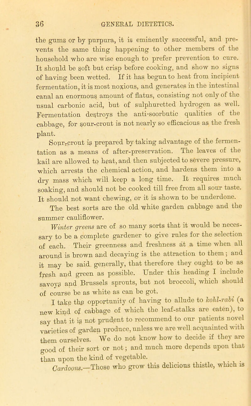 the gums or by purpura, it is eminently successful, and pre- vents the same thing1 happening to other members of the household who are wise enough to prefer prevention to cure. It shaqld be soft but crisp before cooking, and show no signs of having been wetted. If it has begun to heat from incipient fermentation, it is most noxious, and generates in the intestinal canal an enormous amount of flatus, consisting not only of the usual carbonic acid, but of sulphuretted hydrogen as well. Fermentation destroys the anti-soorbutic qualities of the cabbage, for sour-crout is not nearly so efficacious as the fresh plant. Sourrprout is prepared by taking advantage of the fermen- tation as a means of after-preservation. The leaves of the kail are allowed to heat, and then subjected to severe pressure, which arrests the chemical action, and hardens them into a dry mass which will keep a long time. It requires much soaking, and should not be cooked till free from all sour taste. It should not want chewing, or it is shown to be underdone. The best sorts are the old white garden pabbage and the summer cauliflower. Winter greens are of so many sorts that it would be neces- sary to be a complete gardener to give rules for the selection of each. Their greenness and freshness at a time when all aroun.d is brown and decaying is the attraction to them; and it may be said generally, that therefore they ought to be as fpesh and green as possible. Under this heading I include savoys and Brussels sprouts, but not broccoli, which should of course be as white as can be got. I take the opportunity of having to allude to kohl-rabi (a new kind of cabbage of which the leaf-stalks are eaten), to say that it is not prudent to recommend to our patients novel varieties of garden produce, unless we are well acquainted with them ourselves. We do not know how to decide if they are good of their sort or not; and much more depends upon that than upon the kind of vegetable. . . Cardouns.—Those who grow this delicious thistle, which is