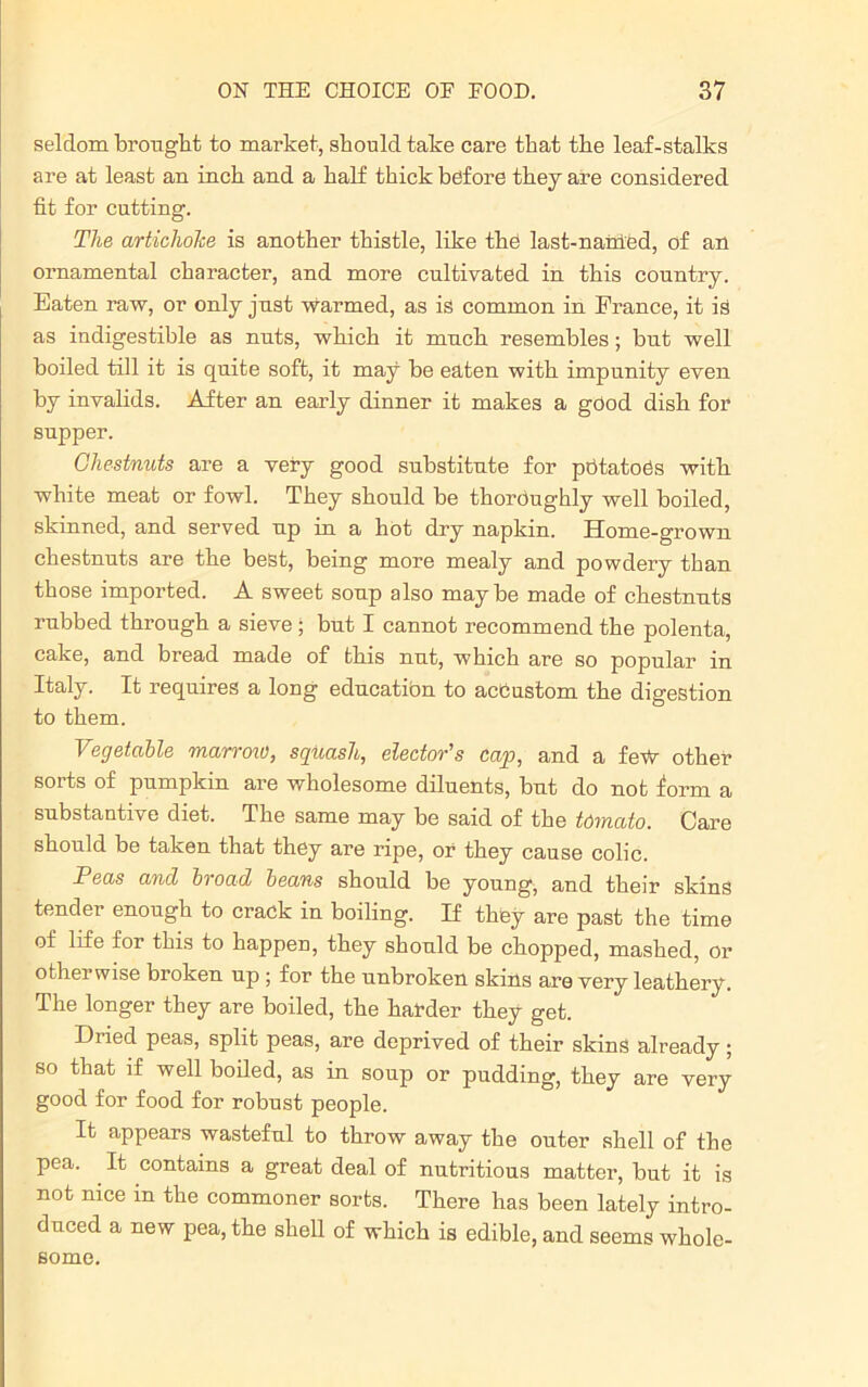 seldom brought to market, should take care that the leaf-stalks are at least an inch and a half thick before they are considered fit for cutting. The artichoke is another thistle, like the last-named, of an ornamental character, and more cultivated in this country. Eaten raw, or only just warmed, as is common in France, it is as indigestible as nuts, which it much resembles; but well boiled till it is quite soft, it may be eaten with impunity even by invalids. After an early dinner it makes a good dish for supper. Chestnuts are a very good substitute for ptitatoSs with white meat or fowl. They should be thoroughly well boiled, skinned, and served up in a hot dry napkin. Home-grown chestnuts are the best, being more mealy and powdery than those imported. A sweet soup also maybe made of chestnuts rubbed through a sieve ; but I cannot recommend the polenta, cake, and bread made of this nut, which are so popular in Italy. It requires a long education to accustom the digestion to them. Vegetable marrow, squash, elector's cap, and a few other sorts of pumpkin are wholesome diluents, but do not form a substantive diet. The same may be said of the tomato. Care should be taken that they are ripe, or they cause colic. Peas and broad beans should be young, and their skins tender enough to crack in boiling. If they are past the time of life for this to happen, they should be chopped, mashed, or otherwise broken up ; for the unbroken skins are very leathery. The longer they are boiled, the harder they get. Dried peas, split peas, are deprived of their skins already; so that if well boiled, as in soup or pudding, they are very good for food for robust people. It appears wasteful to throw away the outer shell of the pea. It contains a great deal of nutritious matter, but it is not nice in the commoner sorts. There has been lately intro- duced a new pea, the shell of which is edible, and seems whole- some.