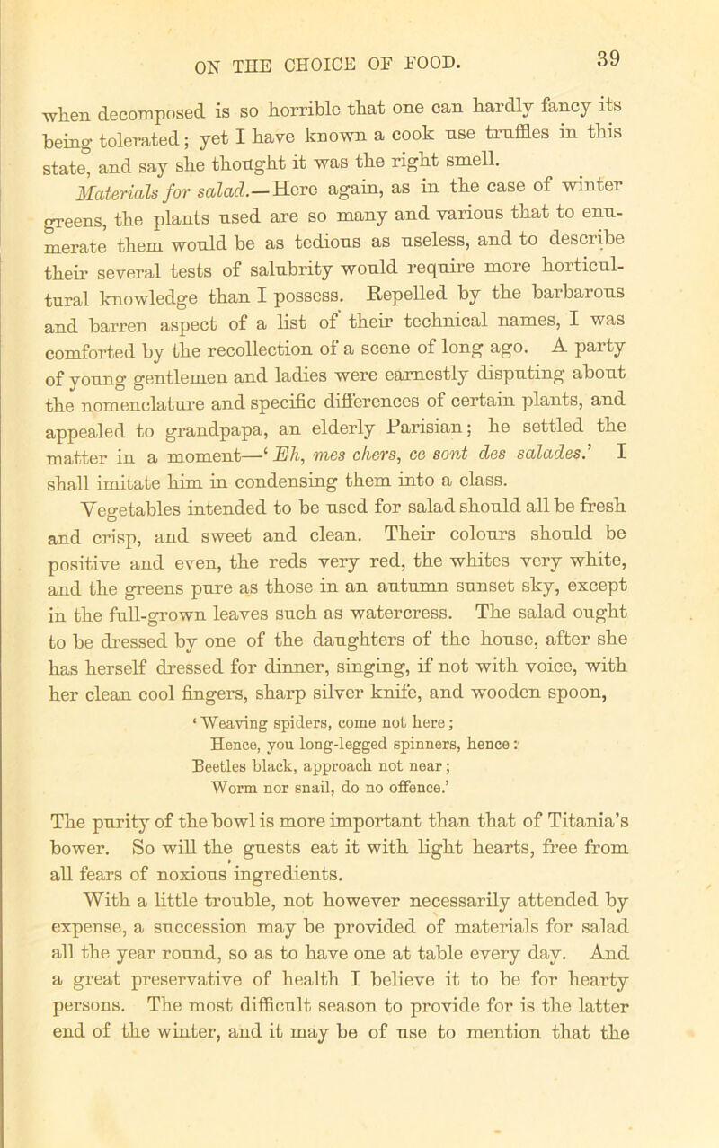 when decomposed is so horrible that one can hardly fancy its being tolerated; yet I have known a cook nse truffles in this state, and say she thought it was the right smell. Materials for salad.— Here again, as in the case of wintei greens, the plants used are so many and various that to enu- merate them would be as tedious as useless, and to describe their several tests of salubrity would require more horticul- tural knowledge than I possess. Repelled by the baibarons and barren aspect of a list of' their technical names, I was comforted by the recollection of a scene of long ago. A party of young gentlemen and ladies were earnestly disputing about the nomenclature and specific differences of certain plants, and appealed to grandpapa, an elderly Parisian; he settled the matter in a moment—‘ Eh, mes chers, ce sont des salades.’ I shall imitate him in condensing them into a class. Vegetables intended to be used for salad should all be fresh and crisp, and sweet and clean. Their colours should be positive and even, the reds very red, the whites very white, and the greens pure as those in an autumn sunset sky, except in the full-grown leaves such as watercress. The salad ought to be dressed by one of the daughters of the house, after she has herself dressed for dinner, singing, if not with voice, with her clean cool fingers, sharp silver knife, and wooden spoon, ‘Weaving spiders, come not here; Hence, you long-legged spinners, hence : Beetles black, approach not near; Worm nor snail, do no offence.’ The purity of the bowl is more important than that of Titania’s bower. So will the guests eat it with light hearts, free from all fears of noxious ingredients. With a little trouble, not however necessarily attended by expense, a succession may be provided of materials for salad all the year round, so as to have one at table every day. And a great preservative of health I believe it to be for hearty persons. The most difficult season to provide for is the latter end of the winter, and it may be of use to mention that the