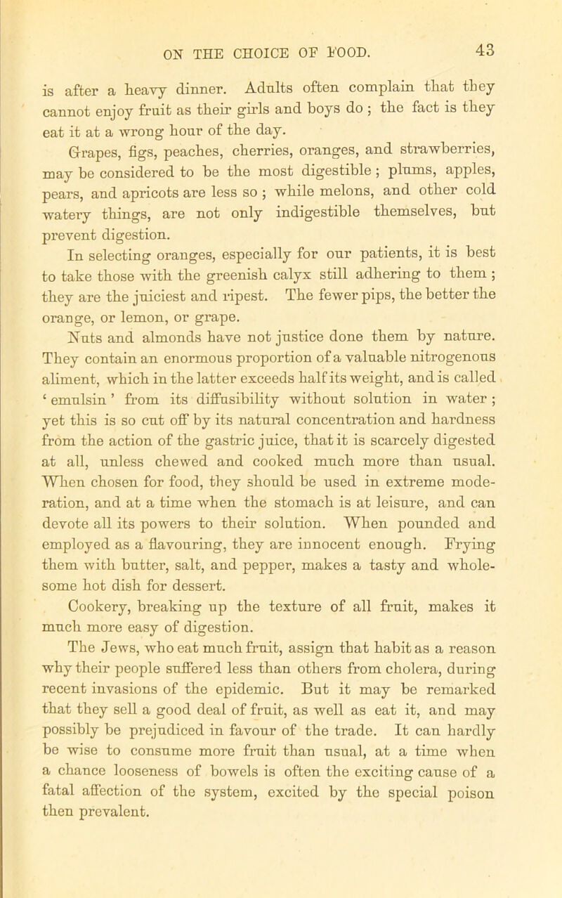 is after a heavy dinner. Adults often complain that they cannot enjoy fruit as their girls and boys do ; the fact is they eat it at a wrong hour of the day. Grapes, figs, peaches, cherries, oranges, and strawberries, may be considered to be the most digestible ; plums, apples, pears, and apricots are less so ; while melons, and other cold watery things, are not only indigestible themselves, but prevent digestion. In selecting oranges, especially for our patients, it is best to take those with the greenish calyx still adhering to them ; they are the juiciest and ripest. The fewer pips, the better the orange, or lemon, or grape. Nuts and almonds have not justice done them by nature. They contain an enormous proportion of a valuable nitrogenous aliment, which in the latter exceeds half its weight, and is called ‘ emulsin ’ from its diffusibility without solution in water ; yet this is so cut off by its natural concentration and hardness from the action of the gastric juice, that it is scarcely digested at all, unless chewed and cooked much more than usual. When chosen for food, they should be used in extreme mode- ration, and at a time when the stomach is at leisure, and can devote all its powers to their solution. When pounded and employed as a flavouring, they are innocent enough. Frying them with butter, salt, and pepper, makes a tasty and whole- some hot dish for dessert. Cookery, breaking up the texture of all fruit, makes it much more easy of digestion. The Jews, who eat much fruit, assign that habit as a reason why their people suffered less than others from cholera, during recent invasions of the epidemic. But it may be remarked that they sell a good deal of fruit, as well as eat it, and may possibly be prejudiced in favour of the trade. It can hardly be wise to consume more fruit than usual, at a time when a chance looseness of bowels is often the exciting cause of a fatal affection of the system, excited by the special poison then prevalent.