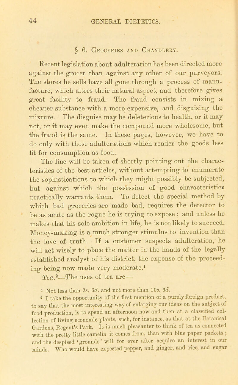 § 6. Groceries and Chandlery. Recent legislation about adulteration bas been directed more against tbe grocer tban against any other of our purveyors. The stores he sells have all gone through a process of manu- facture, which alters their natural aspect, and therefore gives great facility to fraud. The fraud consists in mixing a cheaper substance with a more expensive, and disguising the mixture. The disguise may be deleterious to health, or it may not, or it may even make tbe compound more wholesome, but the fraud is the same. In these pages, however, we have to do only with those adulterations which render the goods less fit for consumption as food. The line will be taken of shortly pointing out the charac- teristics of the best articles, without attempting to enumerate the sophistications to which they might possibly be subjected, but against which the poss’ession of good characteristics practically warrants them. To detect the special method by which bad groceries are made bad, requires the detector to be as acute as the rogue he is trying to expose ; and unless he makes that his sole ambition in life, he is not likely to succeed. Money-making is a much stronger stimulus to invention than the love of truth. If a customer suspects adulteration, he will act wisely to place the matter in the hands of the legally established analyst of his district, the expense of the proceed- ing being now made very moderate.1 Tea.2—The uses of tea are— 1 Not less than 2s. 0>d. and not more than 10s. 6d. i I take the opportunity of the first mention of a purely foreign product, to say that the most interesting way of enlarging our ideas on the subject of food production, is to spond an afternoon now and then at a classified col- lection of living economic plants, such, for instance, as that at the Botanical Gardens, Regont’s Park. It is much pleasanter to think of tea as connected with the protty little camolia it conies from, than with blue paper packets ; and the despised ‘ grounds ’ will for ever after acquire an interest in our minds. Who would have expected popper, and ginger, and rice, and sugar