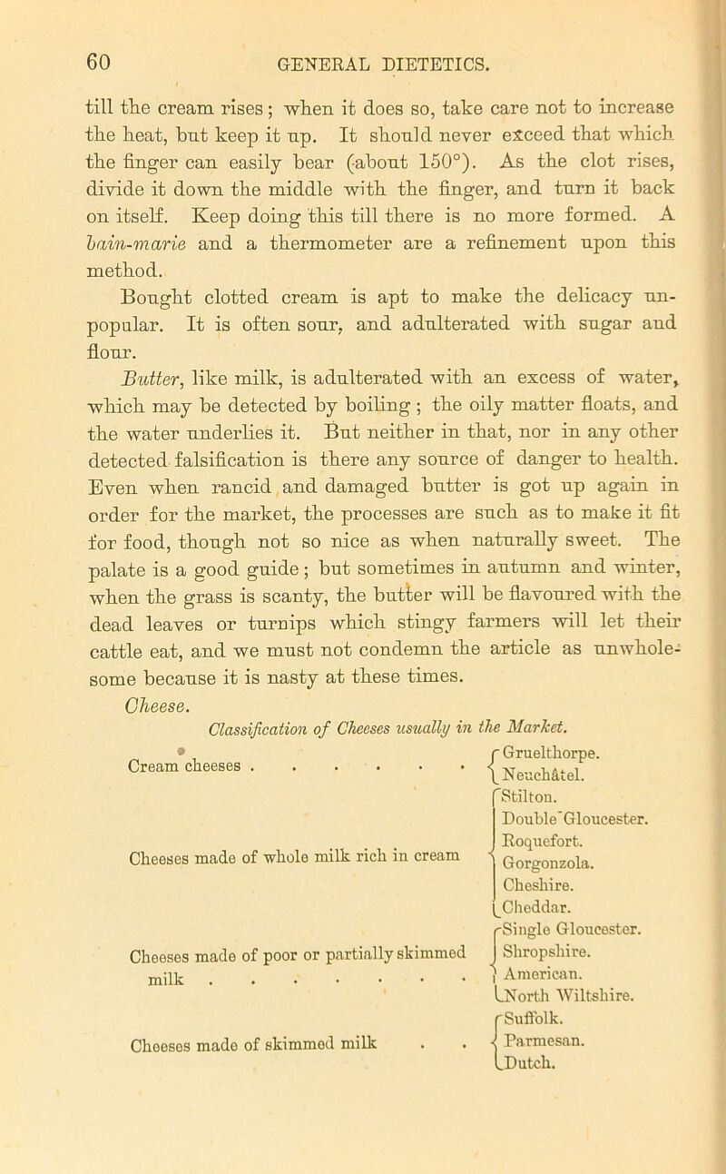 till the cream rises ; when it does so, take care not to increase the heat, bnt keep it np. It should never exceed that which the finger can easily bear (about 150°). As the clot rises, divide it down the middle with the finger, and turn it back on itself. Keep doing this till there is no more formed. A 'bain-marie and a thermometer are a refinement upon this method. Bought clotted cream is apt to make the delicacy un- popular. It is often sour, and adulterated with sugar and flour. Butter, like milk, is adulterated with an excess of water, which may be detected by boiling ; the oily matter floats, and the water underlies it. But neither in that, nor in any other detected falsification is there any source of danger to health. Even when rancid and damaged butter is got up again in order for the market, the processes are such as to make it fit for food, though not so nice as when naturally sweet. The palate is a good guide; but sometimes in autumn and winter, when the grass is scanty, the butter will be flavoured with the dead leaves or turnips which stingy farmers will let their cattle eat, and we must not condemn the article as unwhole- some becanse it is nasty at these times. Cheese. Classification of Cheeses usually in the Market. 9 Cream cheeses . Cheeses made of whole milk rich in cream Cheeses made of poor or partially skimmed milk ...•■•• Cheeses made of skimmed milk {Gruelthorpe. NeucMtel. ’Stilton. Double’ Gloucester. Roquefort, j Gorgonzola. Cheshire. Cheddar. (-Single Gloucester, j Shropshire. } American. LNorth Wiltshire. rSuffolk. ■I Parmesan. I Dutch.
