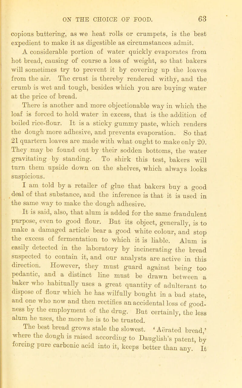 copious buttering, as we beat rolls or crumpets, is tbe best expedient to make it as digestible as circumstances admit. A considerable portion of water quickly evaporates from hot bread, causing of course a loss of weight, so that bakers will sometimes try to prevent it by covering up tbe loaves from the air. Tbe crust is thereby rendered withy, and the crumb is wet and tough, besides which you are buying water at the price of bread. There is another and more objectionable way in which the loaf is forced to hold water in excess, that is the addition of boiled rice-flour. It is a sticky gummy paste, which renders the dough more adhesive, and prevents evaporation. So that 21 quartern loaves are made with what ought to make only 20. They may be found out by their sodden bottoms, the water gravitating by standing. To shirk this test, bakers will turn them upside down on the shelves, which always looks suspicious. I am told by a retailer of glue that bakers buy a good deal of that substance, and the inference is that it is used in the same way to make the dough adhesive. It is said, also, that alum is added for the same fraudulent purpose, even to good flour. But its object, generally, is to make a damaged article bear a good white colour, and stop the excess of fermentation to which it is liable. Alum is easily detected in the laboratory by incinerating the bread suspected to contain it, and our analysts are active in this direction. However, they must guard against being too pedantic, and a distinct line must be drawn between a baker who habitually uses a great quantity of adulterant to dispose of flour which he has wilfully bought in a bad state, and one who now and then rectifies an accidental loss of good- ness by the employment of the drug. But certainly, the less alum he uses, the more he is to be trusted. The best bread grows stale the slowest. ‘ Aerated bread ’ where the dough is raised according to Dauglish’s patent, by forcing pure carbonic acid into it, keeps better than any. It