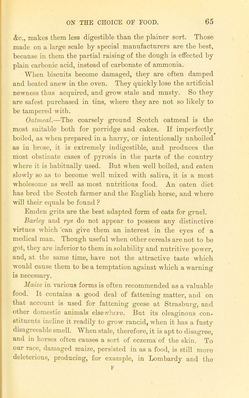 &c., makes them less digestible than the plainer sort. Those made on a large scale by special manufacturers are the best, because in them the partial raising of the dough is effected by plain carbonic acid, instead of carbonate of ammonia. When biscuits become damaged, they are often damped and heated anew in the oven. They quickly lose the artificial newness thus acquired, and grow stale and musty. So they are safest purchased in tins, where they are not so likely to be tampered with. Oatmeal.—The coarsely ground Scotch oatmeal is the most suitable both for porridge and cakes. If imperfectly boiled, as when prepared in a hurry, or intentionally unboiled as in brose, it is extremely indigestible, and produces the most obstinate cases of pyrosis in the parts of the country where it is habitually used. But when well boiled, and eaten slowly so as to become well mixed with saliva, it is a most wholesome as well as most nutritious food. An oaten diet has bred the Scotch farmer and the English horse, and where will their equals be found ? Emden grits are the best adapted form of oats for gruel. Barley and rye do not appear to possess any distinctive virtues which can give them an interest in the eyes of a medical man. Though useful when other cereals are not to be got, they are inferior to them in solubility and nutritive power, and, at the same time, have not the attractive taste which would cause them to be a temptation against which a warning is necessary. Maize in various forms is often recommended as a valuable food. It contains a good deal of fattening matter, and on that account is used for fattening geese at Strasburg, and other domestic animals elsewhere. But its oleaginous con- stituents incline it readily to grow rancid, when it has a fusty disagreeable smell. When stale, therefore, it is apt to disagree, and in horses often causes a sort of eczema of the skin. To our race, damaged maize, persisted in as a food, is still more deleterious, producing, for example, in Lombardy and tlio F