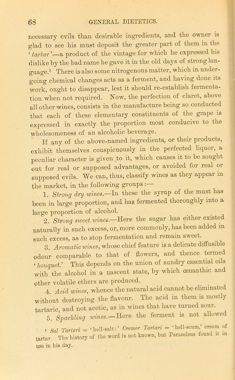 necessary evils than desirable ingredients, and the owner is glad to see his mnst deposit the greater part of them in the ‘ tartar ’—a product of the vintage for which he expressed his dislike by the bad name he gave it in the old days of strong lan- guage.1 There is also some nitrogenous matter, which in under- going chemical changes acts as a ferment, and having done its work, ought to disappear, lest it should re-establish fermenta- tion when not required. Now, the perfection of claret, abuse all other wines, consists in the manufacture being so conducted that each of these elementary constituents of the grape is expressed in exactly the proportion most conducive to the wholesomeness of an alcoholic beverage. If any of the above-named ingredients, or their products, exhibit themselves conspicuously in the perfected liquor, a peculiar character is given |to it, which causes it to be sought out for real or supposed advantages, or avoided for real or supposed evils. We can, thus, classify wines as they appear in the market, in the following groups 1. Strong dry wines.—In these the syrup of the must has been in large proportion, and has fermented thoroughly into a large proportion of alcohol. 2. Strong sweet wines.—Revs the sugar has either existed naturally in such excess, or, more commonly, has been added in such excess, as to stop fermentation and remain sweet. 3. Aromatic wines, whose chief feature is a delicate diffusible odour comparable to that of flowers, and thence termed ‘ bouquet.’ This depends on the union of sundry essential oils with the alcohol in a nascent state, by which cenanthic and other volatile ethers are produced. 4 Acid wines, whence the natural acid cannot be eliminated without destroying the flavour. The acid in them is mostly tartaric, and not acetic, as in wines that have turned sour. 5. Striding wines.—Here the ferment is not allowed ■ Sal Tartan = ‘lioll-salt:’ Cremor Tartan = ‘hell-scum,’ cream of tartar. The history of the word is not known, but Paracelsus found it in use in his day.