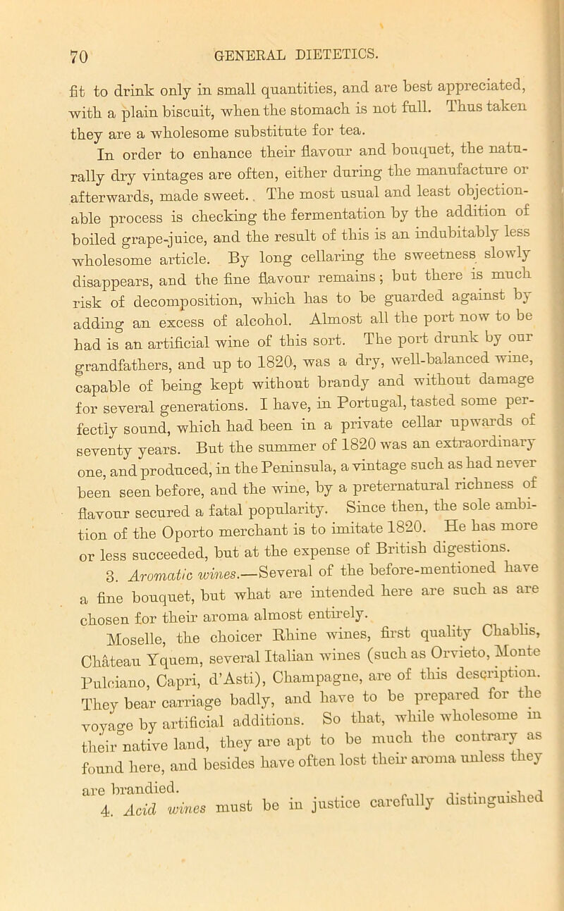 fit to drink only in small quantities, and are best appreciated, with a plain biscuit, when the stomach, is not full. Ihus taken they are a wholesome substitute for tea. In order to enhance their flavour and bouquet, the natu- rally dry vintages are often, either during the manufacture or afterwards, made sweet. The most usual and least objection- able process is checking the fermentation by tbe addition of boiled grape-juice, and the result of this is an indubitably less wholesome article. By long cellaring the sweetness slowly disappears, and the fine flavour remains; but there is much risk of decomposition, which has to be guarded against by adding an excess of alcohol. Almost all the port now to be had is an artificial wine of this sort. The port drunk by our grandfathers, and up to 1820, was a dry, well-balanced wine, capable of being kept without braudy and without damage for several generations. I have, in Portugal, tasted some per- fectly sound, which had been in a private cellar upwards of seventy years. But the summer of 1820 was an extraordinary one, and produced, in the Peninsula, a vintage such as had never been seen before, and the wine, by a preternatural richness of flavour secured a fatal popularity. Since then, the sole ambi- tion of the Oporto merchant is to imitate 1820. He has more or less succeeded, but at the expense of British digestions. 3. Aromatic wines.—Several of the before-mentioned have a fine bouquet, but what are intended here are such as are chosen for their aroma almost entirely. Moselle, the choicer Rhine wines, first quality Chablis, Chateau Yquern, several Italian wines (such as Orvieto, Monte Pulciano, Capri, d’Asti), Champagne, are of this description. They bear carriage badly, and have to be prepared for the voyao-e by artificial additions. So that, while wholesome m their°native land, they are apt to be much the contrary as found here, and besides have often lost their aroma unless they £11*6 branched. ,. • -i ^ 4. Acid wines must be in justice carefully distinguished
