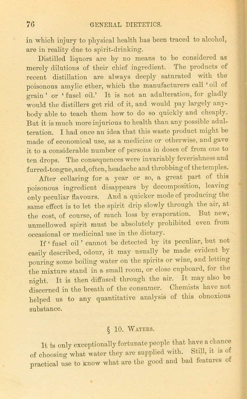 in which injury to physical health lias been traced to alcohol, are in reality due to spirit-drinking. Distilled liquors are by no means to be considered as merely dilutions of their chief ingredient. The products of recent distillation are always deeply saturated with the poisonous amylic ether, which the manufacturers call ‘ oil of grain ’ or ‘ fusel oil.’ It is not an adulteration, for gladly would the distillers get rid of it, and would pay largely any- body able to teach them how to do so quickly and cheaply. But it is much more injurious to health than any possible adul- teration. I had once an idea that this waste product might be made of economical use, as a medicine or otherwise, and gave it to a considerable number of persons in doses of from one to ten drops. The consequences were invariably feverishness and furred-tongue, and, often, headache and throbbing of the temples. After cellaring for a year or so, a great part of this poisonous ingredient disappears by decomposition, leaving only peculiar flavours. And a quicker mode of producing the same effect is to let the spirit drip slowly through the air, at the cost, of course, of much loss by evaporation. But new, unmellowed spirit must be absolutely prohibited even fiom occasional or medicinal use in the dietary. If ‘ fusel oil ’ cannot be detected by its peculiar, but not easily described, odour, it may usually be made evident by pouring some boiling water on the spirits or wine, and letting the mixture stand in a small room, or close cupboard, for tlie night. It is then diffused through the air. It may also be discerned in the breath of the consumer. Chemists have not helped us to any quantitative analysis of this obnoxious substance. § 10. Waters. It is only exceptionally fortunate people that have a chance of choosing what water they are supplied with. Still, it is of practical use to Know what are the good and bad features of