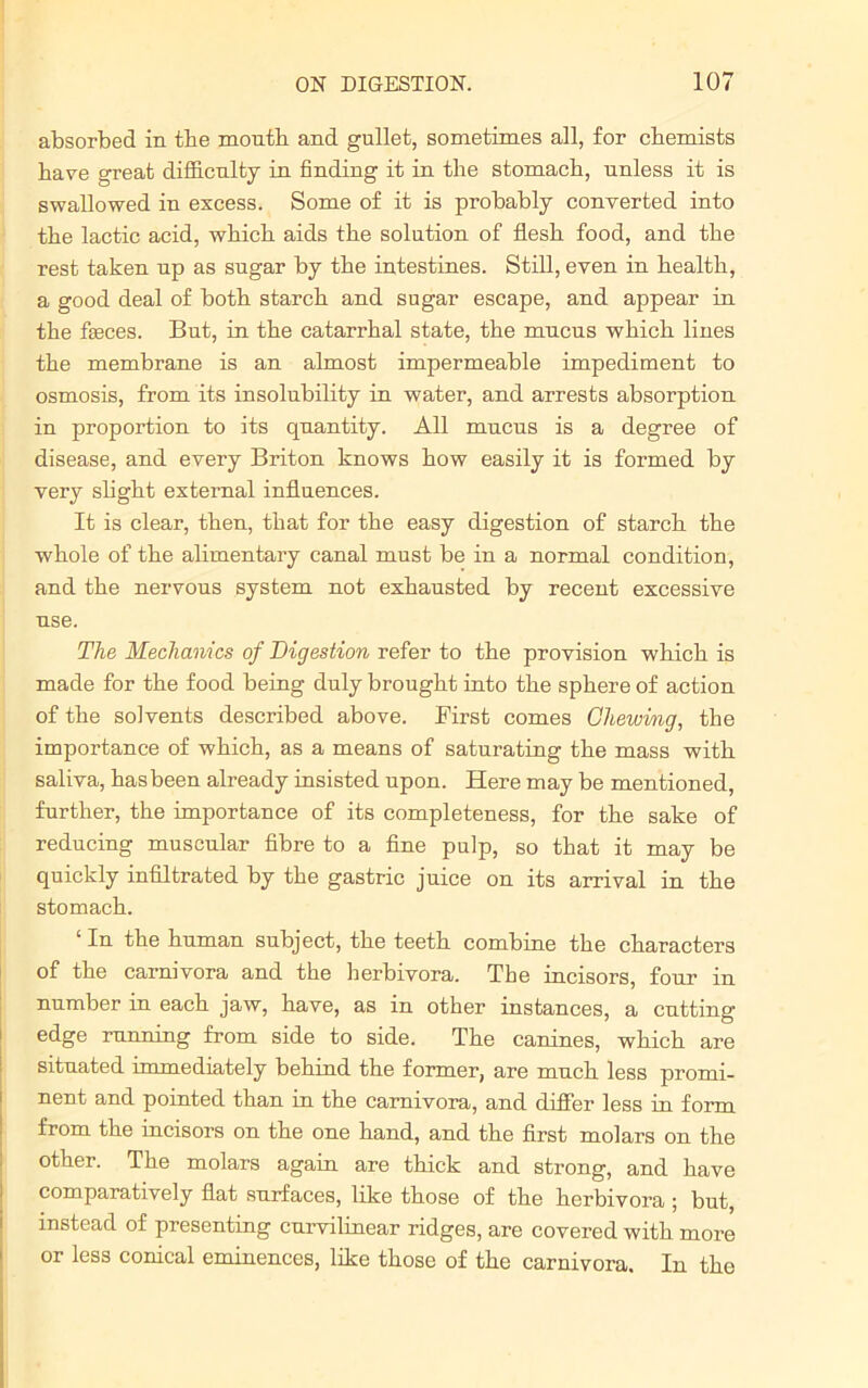 absorbed in tbe month and gullet, sometimes all, for chemists have great difficulty in finding it in the stomach, unless it is swallowed in excess. Some of it is probably converted into the lactic acid, which aids the solution of flesh food, and the rest taken up as sugar by the intestines. Still, even in health, a good deal of both starch and sugar escape, and appear in the feces. But, in the catarrhal state, the mucus which lines the membrane is an almost impermeable impediment to osmosis, from its insolubility in water, and arrests absorption in proportion to its quantity. All mucus is a degree of disease, and every Briton knows how easily it is formed by very slight external influences. It is clear, then, that for the easy digestion of starch the whole of the alimentary canal must be in a normal condition, and the nervous system not exhausted by recent excessive use. The Mechanics of Digestion refer to the provision which is made for the food being duly brought into the sphere of action of the solvents described above. First comes Cliewvng, the importance of which, as a means of saturating the mass with saliva, has been already insisted upon. Here may be mentioned, further, the importance of its completeness, for the sake of reducing muscular fibre to a fine pulp, so that it may be quickly infiltrated by the gastric juice on its arrival in the stomach. ‘ In the human subject, the teeth combine the characters of the carnivora and the berbivora. The incisors, four in number in each jaw, have, as in other instances, a cutting edge running from side to side. The canines, which are situated immediately behind the former, are much less promi- nent and pointed than in the carnivora, and differ less in form from the incisors on the one hand, and the first molars on the other. The molars again are thick and strong, and have comparatively fiat surfaces, like those of the herbivora ; but, instead of presenting curvilinear ridges, are covered with more or less conical eminences, like those of the carnivora. In the