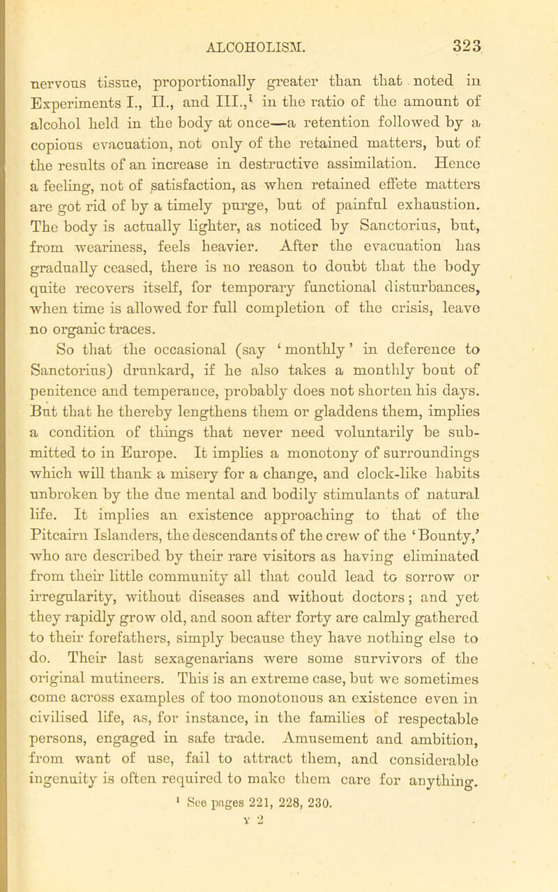 nervous tissue, proportionally greater than that noted in Experiments I., II., and III.,'1 in the ratio of the amount of alcohol held in the body at once—a retention followed by a copious evacuation, not only of the retained matters, but of the results of an increase in destructive assimilation. Hence a feeling, not of satisfaction, as when retained effete matters are got rid of by a timely purge, but of painful exhaustion. The body is actually lighter, as noticed by Sanctorius, but, from weariness, feels heavier. After the evacuation has gradually ceased, there is no reason to doubt that the body quite recovers itself, for temporary functional disturbances, when time is allowed for full completion of the crisis, leave no organic traces. So that the occasional (say ‘ monthly ’ in deference to Sanctorius) drunkard, if he also takes a monthly bout of penitence and temperance, probably does not shorten bis days. But that he thereby lengthens them or gladdens them, implies a condition of things that never need voluntarily be sub- mitted to in Europe. It implies a monotony of surroundings which will thank a misery for a change, and clock-like habits unbroken by the due mental and bodily stimulants of natural life. It implies an existence approaching to that of the Pitcairn Islanders, the descendants of the crew of the ‘Bounty/ who are described by their rare visitors as having eliminated from their little community all that could lead to sorrow or irregularity, without diseases and without doctors; and yet they rapidly grow old, and soon after forty are calmly gathered to them forefathers, simply because they have nothing else to do. Their last sexagenarians were some survivors of the original mutineers. This is an extreme case, but we sometimes come across examples of too monotonous an existence even in civilised life, as, for instance, in the families of respectable persons, engaged in safe trade. Amusement and ambition, from want of use, fail to attract them, and considerable ingenuity is often required to make them care for anything. 1 See pages 221, 228, 230.