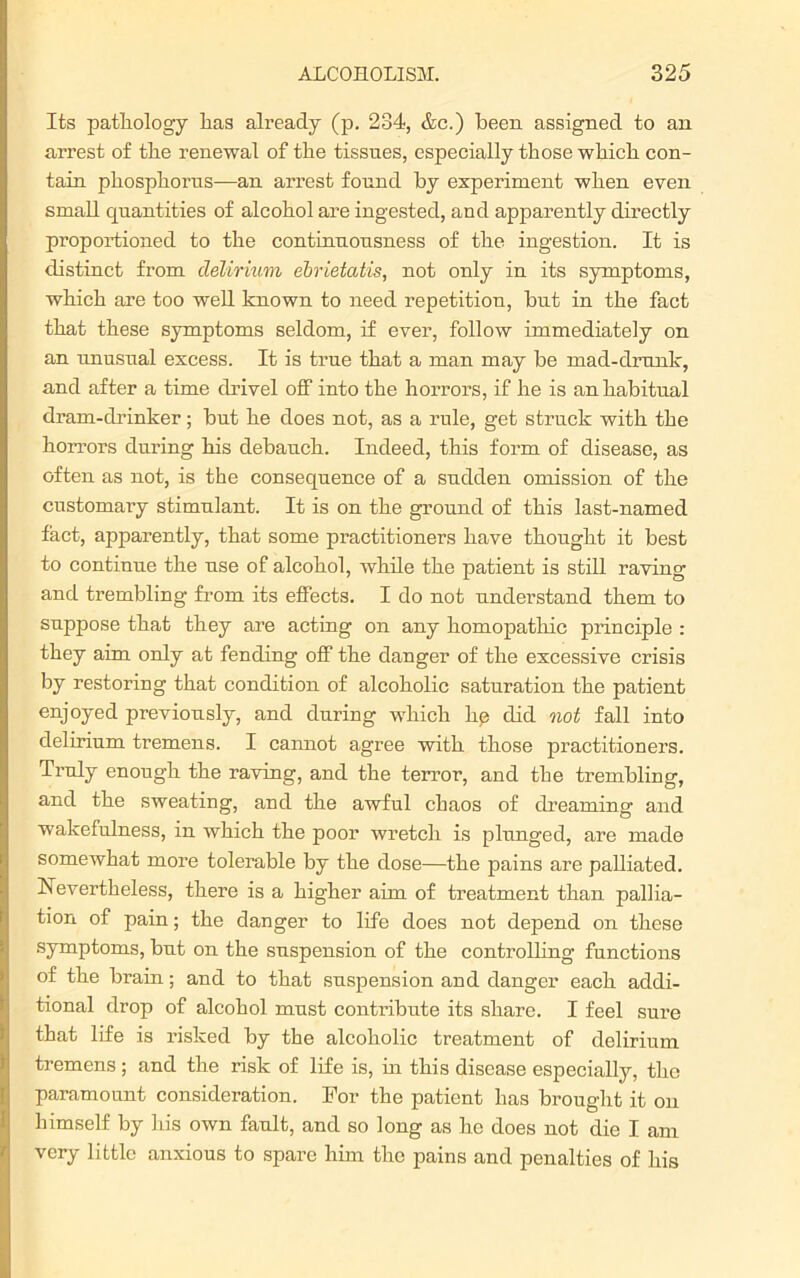 Its pathology lias already (p. 234, &c.) been assigned to an arrest of the renewal of the tissues, especially those which con- tain phosphorus—an arrest found by experiment when even small quantities of alcohol are ingested, and apparently directly proportioned to the continuousness of the ingestion. It is distinct from delirium ebrietatis, not only in its symptoms, which are too well known to need repetition, but in the fact that these symptoms seldom, if ever, follow immediately on an unusual excess. It is true that a man may be mad-drunk, and after a time drivel off into the horrors, if he is an habitual dram-drinker; but he does not, as a rule, get struck with the horrors during his debauch. Indeed, this form of disease, as often as not, is the consequence of a sudden omission of the customary stimulant. It is on the ground of this last-named fact, apparently, that some practitioners have thought it best to continue the use of alcohol, while the patient is still raving and trembling from its effects. I do not understand them to suppose that they are acting on any homopathic principle : they aim only at fending off the danger of the excessive crisis by restoriug that condition of alcoholic saturation the patient enjoyed previously, and during which lie did not fall into delirium tremens. I cannot agree with those practitioners. Truly enough the raving, and the terror, and the trembling, and the sweating, and the awful chaos of dreaming and wakefulness, in which the poor wretch is plunged, are made somewhat more tolerable by the dose—the pains are palliated. Nevertheless, there is a higher aim of treatment than pallia- tion of pain; the danger to life does not depend on these symptoms, but on the suspension of the controlling functions of the brain; and to that suspension and danger each addi- tional drop of alcohol must contribute its share. I feel sure that life is risked by the alcoholic treatment of delirium tremens ; and the risk of life is, hi this disease especially, the paramount consideration. For the patient has brought it on himself by his own fault, and so long as he does not die I am very little anxious to spare him the pains and penalties of his