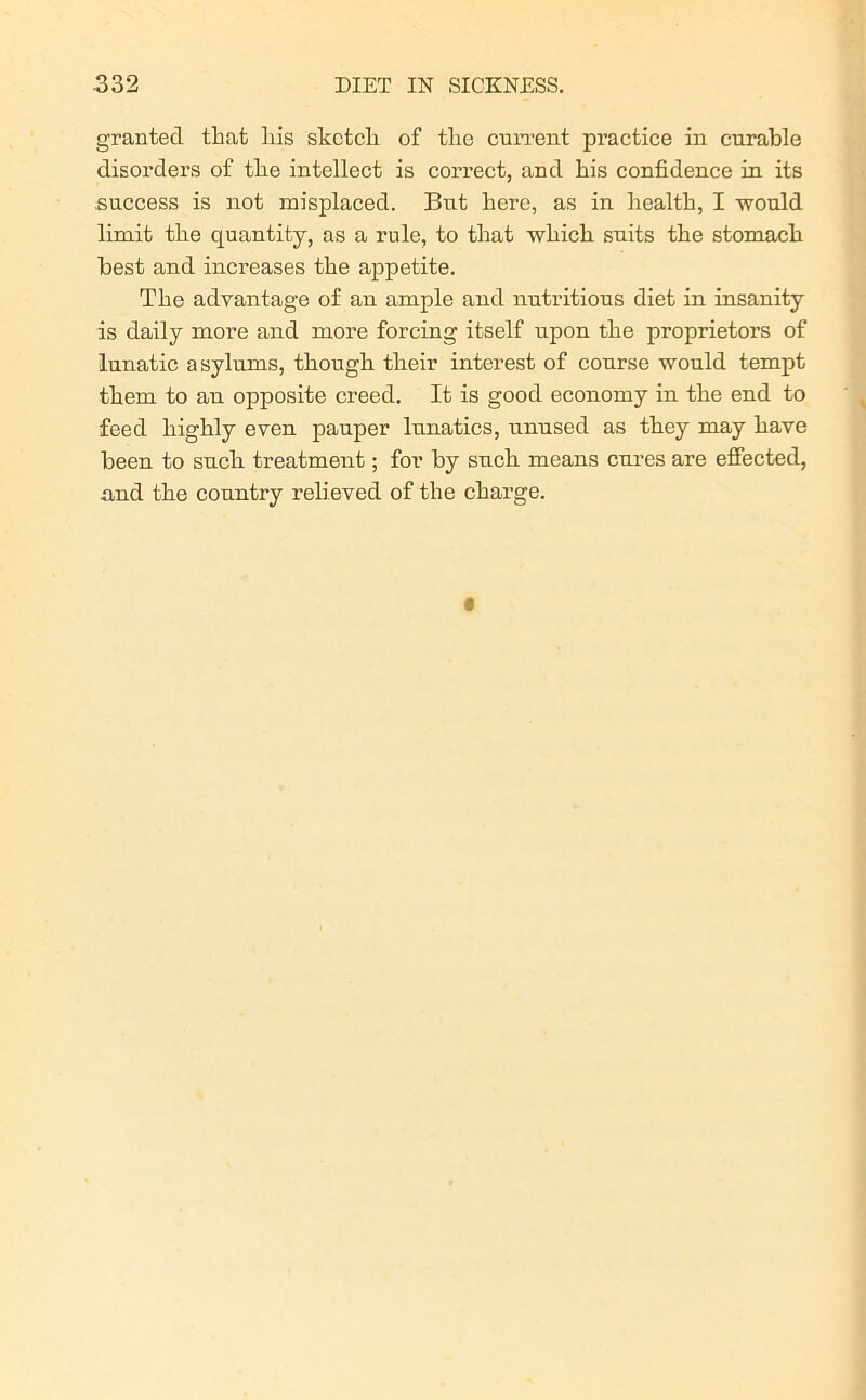 granted that Ills sketch of the current practice in curable disorders of the intellect is correct, and his confidence in its success is not misplaced. But here, as in health, I would limit the quantity, as a rule, to that which suits the stomach best and increases the appetite. The advantage of an ample and nutritious diet in insanity is daily more and more forcing itself upon the proprietors of lunatic asylums, though their interest of course would tempt them to an opposite creed. It is good economy in the end to feed highly even pauper lunatics, unused as they may have been to such treatment; for by such means cures are effected, and the country relieved of the charge.