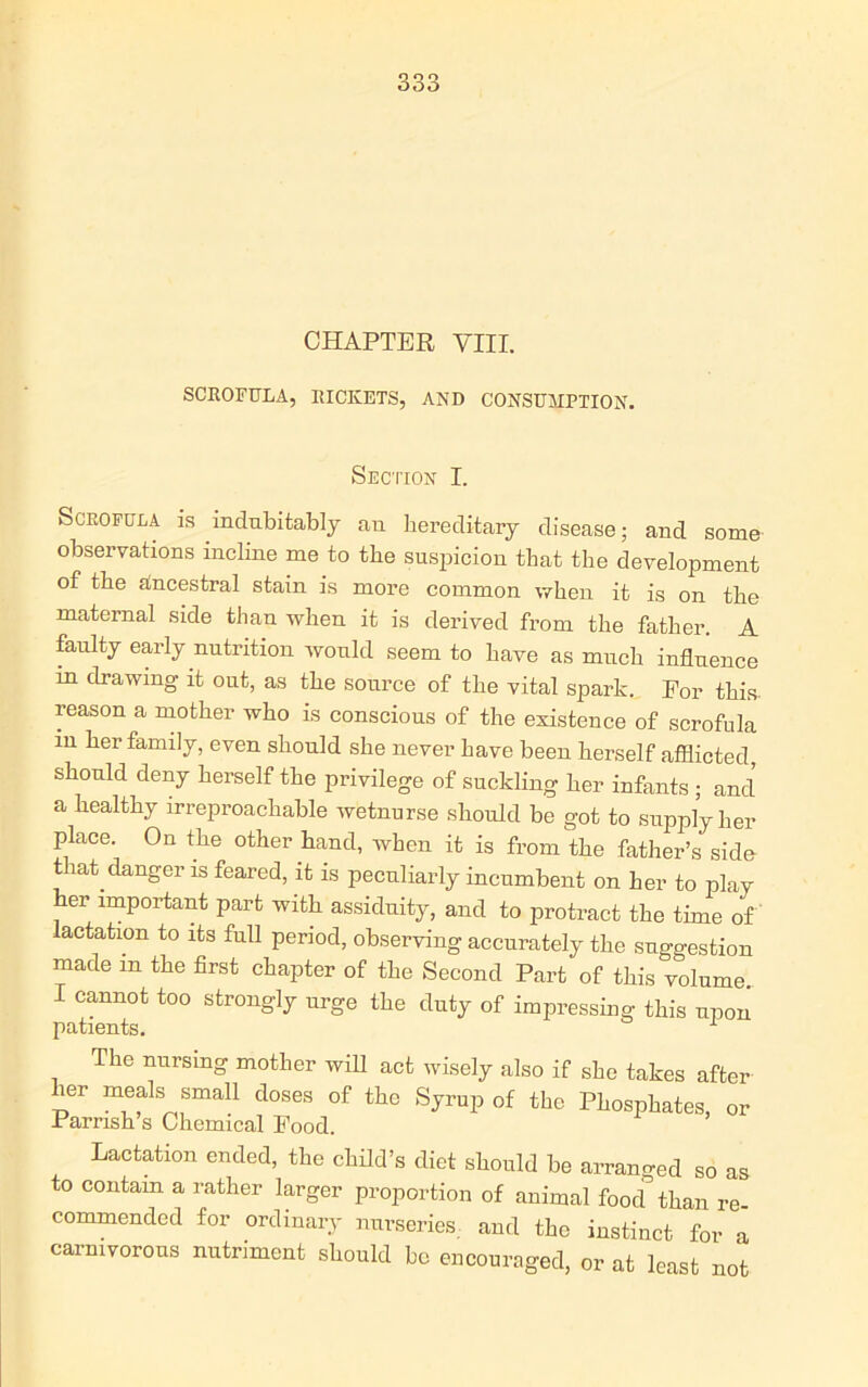 CHAPTER VIII. SCROFULA, RICKETS, AND CONSUMPTION. Section I. Scrofula is indubitably an hereditary disease; and some observations incline me to the suspicion that the development of the alncestral stain is more common when it is on the maternal side than when it is derived from the father. A faulty early nutrition would seem to have as much influence m drawing it out, as the source of the vital spark. For this reason a mother who is conscious of the existence of scrofula m her family, even should she never have been herself afflicted should deny herself the privilege of suckling her infants ; and a healthy irreproachable wetnurse should be got to supply her place. On the other hand, when it is from the father’s side that danger is feared, it is peculiarly incumbent on her to play her important part with assiduity, and to protract the time of lactation to its full period, observing accurately the suggestion made m the first chapter of the Second Part of this volume. I cannot too strongly urge the duty of impressing this noon patients. 1 The nursing mother will act wisely also if she takes after her meals small doses of the Syrup of the Phosphates, or Parrish’s Chemical Food. Lactation ended, the child’s diet should be arranged so as to contain a rather larger proportion of animal food'’ than re commended for ordinary nurseries, and the instinct for a carnivorous nutriment should be encouraged, or at least not