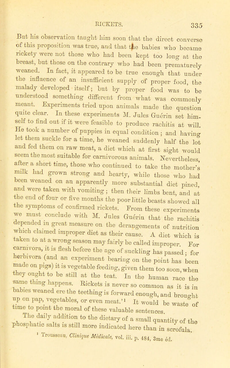 RICKETS. But Ins observation taught him soon that the direct converse of this proposition was true, and that t|ie babies who became rickety were not those who had been kept too long at the breast, but those on the contrary who had been prematurely weaned. In fact, it appeared to be true enough that under the influence of an insufficient supply of proper food the malady developed itself; but by proper food was to be understood something different from what was commonly meant. Experiments tried upon animals made the question quite clear. In these experiments M. Jules Gudrin set him- self to find out if it were feasible to produce rachitis at will. He took a number of puppies in equal condition ; and having let them suckle for a time, he weaned suddenly half the lot and fed them on raw meat, a diet which at first sight would seem the most suitable for carnivorous animals. Nevertheless after a short time, those who continued to take the mother’s milk had grown strong and hearty, while those who had been weaned on an apparently more substantial diet pined and were taken with vomiting ; then their limbs bent, and at the end of four or five months the poor little beasts showed all the symptoms of confirmed rickets. Prom these experiments we must conclude with M. Jules Guerin that the rachitis depended m great measure on the derangements of nutrition which claimed improper diet as their cause. A diet which is taken to at a wrong season may fairly be called improper For carnivora, it is flesh before tbe age of suckling has passed ; for herbivora (and an experiment beariug on the point has been made on pigs) it is vegetable feeding, given them too soon, when they ought to be still at the teat. In the human race the same thing happens. Rickets is never so common as it is in babies weaned ere the teething is forward enough, and brought vip on pap, vegetables, or even meat. ’ > It would be waste* of time to point the moral of these valuable sentences The daily addition to the dietary of a small quantity of the p osphatic salts is stdl more indicated here than in scrofula, trousseau, Clinique Mldkalc, vol. iii. p. 481, 3mo ed.