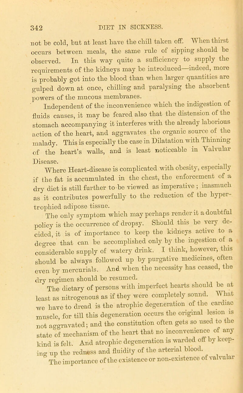 uot be cold, but at least have tbe cbill taken off. Wlien thirst occurs between meals, the same rule of sipping should be observed. In this way quite a sufficiency to supply the requirements of the kidneys may be introduced—indeed, more is probably got into tbe blood than when larger quantities are gulped down at once, chilling and paralysing the absorbent powers of the mucous membranes. Independent of the inconvenience which the indigestion of fluids causes, it may be feared also that the distension of the stomach accompanying it interferes with the already laborious action of the heart, and aggravates the organic source of the malady. This is especially the case in Dilatation with Thinning of the heart’s walls, and is least noticeable in Valvular Disease. Where Heart-disease is complicated with obesity, especially if the fat is accumulated in the chest, the enforcement of a dry diet is still further to be viewed as imperative ; inasmuch as it contributes powerfully to the reduction of the hyper- trophied adipose tissue. The only symptom which may perhaps render it a doubtful policy is the occurrence of dropsy. Should this be very de- cided, it is of importance to keep the kidneys active to a degree that can be accomplished only by the ingestion of a considerable supply of watery drink. I think, however, this should be always followed up by purgative medicines, often even by mercurials. And when the necessity has ceased, the dry regimen sliould lie resumed. The dietary of persons with imperfect hearts should be at least as nitrogenous as if they were completely sound. What we have to dread is the atrophic degeneration of the cardiac muscle, for till this degeneration occurs the original lesion is not aggravated; and the constitution often gets so used to the state of mechanism of the heart that no inconvenience of any kind is felt. And atrophic degeneration is warded off by keep- ing up the redness and fluidity of the arterial blood  The importance of the existence or non-existence of valvular