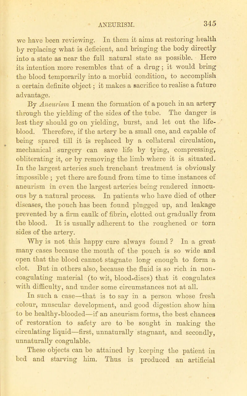 we have been reviewing. In them it aims at restoring health by replacing what is deficient, and bringing the body directly into a state as near the full natural state as possible. Here its intention more resembles that of a drug ; it would bring the blood temporarily into a morbid condition, to accomplish a certain definite object; it makes a sacrifice to realise a future advantage. By Aneiorism I mean the formation of a pouch in an artery through the yielding of the sides of the tube. The danger is lest they should go on yielding, burst, and let out the life- blood. Therefore, if the artery be a small one, and capable of being spared till it is replaced by a collateral circulation, mechanical surgery can save life by tying, compressing, obliterating it, or by removing the limb where it is situated. In the largest arteries such trenchant treatment is obviously impossible ; yet there are found from time to time instances of aneurism in even the largest arteries being rendered innocu- ous by a natural process. In patients who have died of other diseases, the pouch has been found plugged up, and leakage prevented by a firm caulk of fibrin, clotted out gradually from the blood. It is usually adherent to the roughened or torn sides of the artery. Why is not this happy cure always found ? In a great many cases because the mouth of the pouch is so wide and open that the blood cannot stagnate long enough to form a clot. But in others also, because the fluid is so rich in non- coagulating material (to wit, blood-discs) that it coagulates with difficulty, and under some circumstances not at all. In such a case—that is to say in a person whose fresh colour, muscular development, and good digestion show him to be healthy-blooded—if an aneurism forms, the best chances of restoration to safety are to be sought in making the circulating liquid—first, unnatnrally stagnant, and secondly, unnaturally coagulable. These objects can be attained by keeping the patient in bed and starving him. Thus is produced an artificial