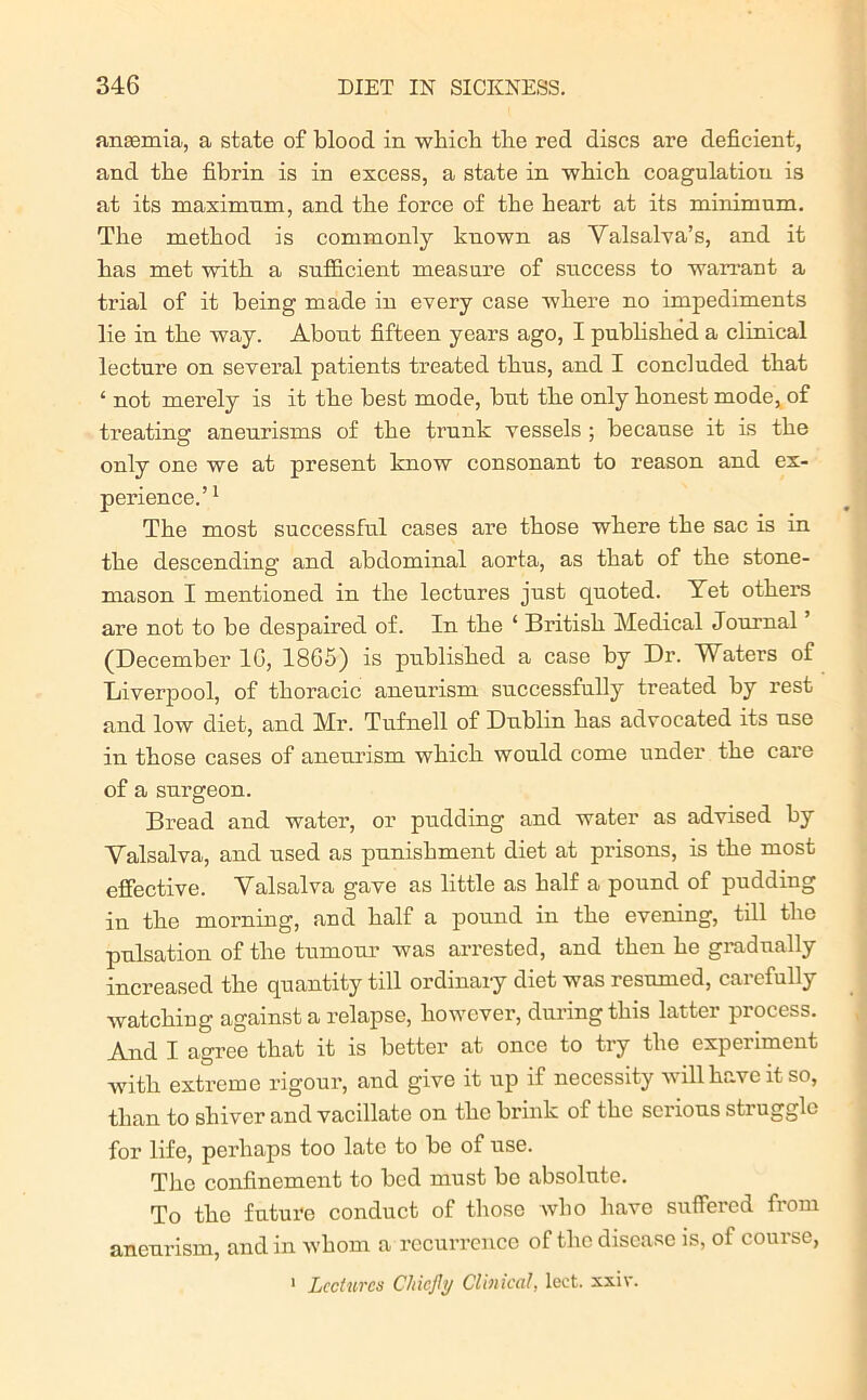 anaemia, a state of blood in which the red discs are deficient, and the fibrin is in excess, a state in which coagulatiou is at its maximnm, and the force of the heart at its minimum. The method is commonly known as Valsalva’s, and it has met with a sufficient measure of success to warrant a trial of it being made in every case where no impediments lie in the way. About fifteen years ago, I published a clinical lecture on several patients treated thus, and I concluded that 4 not merely is it the best mode, but the only honest mode, of treating aneurisms of the trunk vessels ; because it is the only one we at present know consonant to reason and ex- perience.’1 The most successful cases are those where the sac is in the descending and abdominal aorta, as that of the stone- mason I mentioned in the lectures just quoted. Vet others are not to be despaired of. In the 1 British Medical Journal (December 1G, 1865) is published a case by Dr. Waters of Liverpool, of thoracic aneurism successfully treated by rest and low diet, and Mr. Tufnell of Dublin has advocated its use in those cases of aneurism which would come under the care of a surgeon. Bread and water, or pudding and water as advised by Valsalva, and used as punishment diet at prisons, is the most effective. Valsalva gave as little as half a pound of pudding in the morning, and half a pound in the evening, till the pulsation of the tumour was arrested, and then he gradually increased the quantity till ordinary diet was resumed, carefully watching against a relapse, however, during this latter process. And I agree that it is better at once to try the experiment with extreme rigour, and give it up if necessity will have it so, than to shiver and vacillate on the brink of the serious struggle for life, perhaps too late to be of use. The confinement to bed must be absolute. To the future conduct of those who have suffered fiom aneurism, and in whom a recurrence of the disease is, of course, 1 Lectures Chiefly Clinical, leet. xxiv.