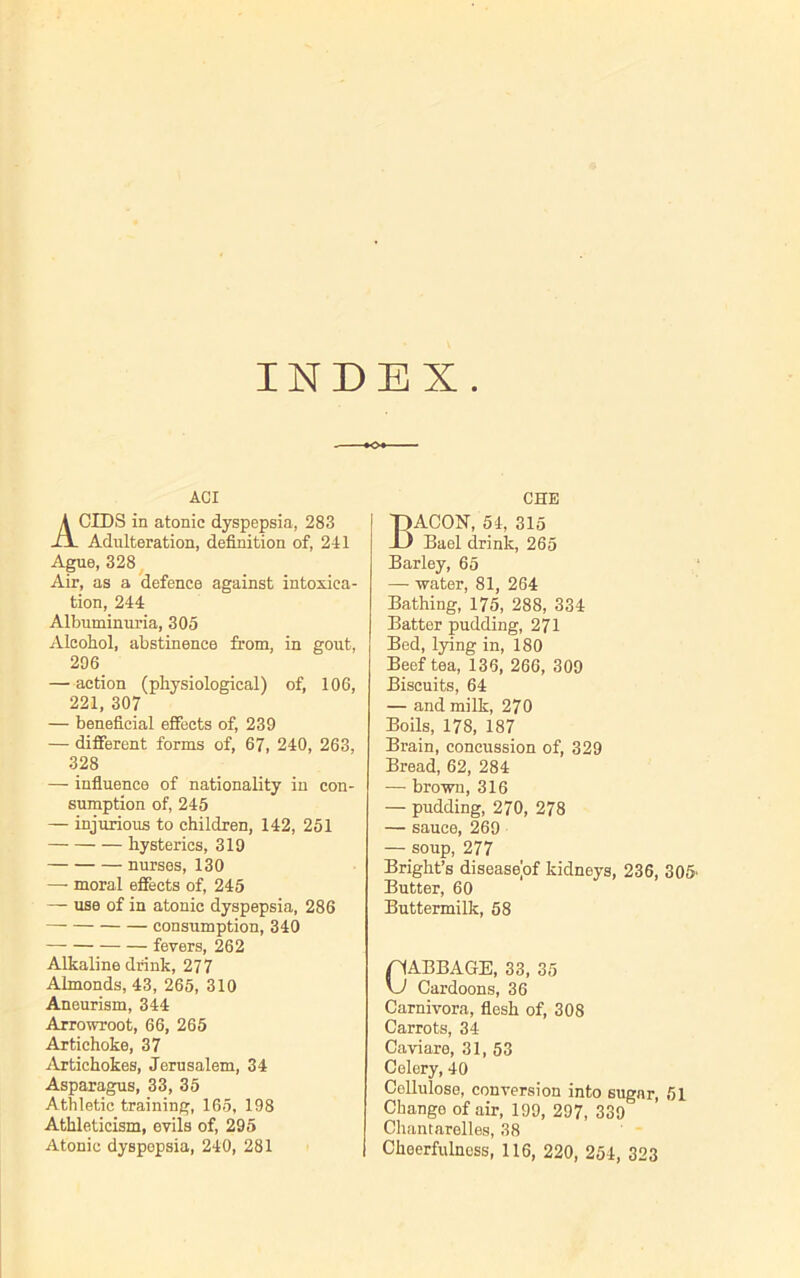 INDEX. ACI ACIDS in atonic dyspepsia, 283 Adulteration, definition of, 211 Ague, 328 Air, as a defence against intoxica- tion, 244 Albuminuria, 305 Alcohol, abstinence from, in gout, 296 — action (physiological) of, 106, 221, 307 — beneficial effects of, 239 — different forms of, 67, 240, 263, 328 — influence of nationality in con- sumption of, 245 — injurious to children, 142, 251 hysterics, 319 nurses, 130 —- moral effects of, 245 — use of in atonic dyspepsia, 286 consumption, 340 fevers, 262 Alkaline drink, 277 Almonds, 43, 265, 310 Aneurism, 344 Arrowroot, 66, 265 Artichoke, 37 Artichokes, Jerusalem, 34 Asparagus, 33, 35 Athletic training, 165, 198 Athleticism, evils of, 295 CHE Bacon, 54,315 Bael drink, 265 Barley, 65 — water, 81, 264 Bathing, 175, 288, 334 Batter pudding, 271 Bed, lying in, 180 Beef tea, 136, 266, 309 Biscuits, 64 — and milk, 270 Boils, 178, 187 Brain, concussion of, 329 Bread, 62, 284 — brown, 316 — pudding, 270, 278 — sauce, 269 — soup, 277 Bright’s diseasejof kidneys, 236, 305 Butter, 60 Buttermilk, 58 CABBAGE, 33, 35 \J Cardoons, 36 Carnivora, flesh of, 308 Carrots, 34 Caviare, 31, 53 Celery, 40 Cellulose, conversion into sugar, Change of air, 199, 297, 339 Chantarelles, 38 51